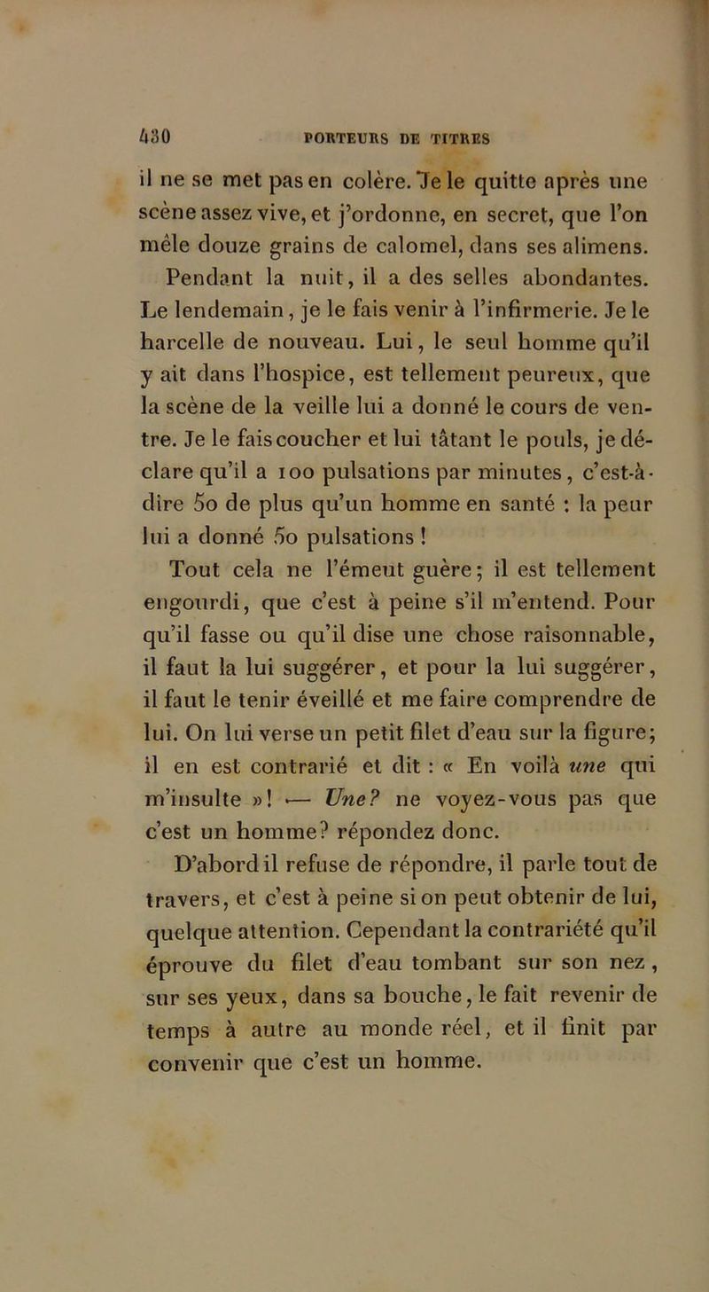 il ne se met pas en colère. 7e le quitte après une scène assez vive, et j’ordonne, en secret, que l’on mêle douze grains de calomel, dans ses alimens. Pendant la nuit, il a des selles abondantes. Le lendemain, je le fais venir à l’infirmerie. Je le harcelle de nouveau. Lui, le seul homme qu’il y ait dans l’hospice, est tellement peureux, que la scène de la veille lui a donné le cours de ven- tre. Je le fais coucher et lui tâtant le pouls, je dé- clare qu’il a ioo pulsations par minutes , c’est-à- dire 5o de plus qu’un homme en santé : la peur lui a donné 5o pulsations ! Tout cela ne l’émeut guère; il est tellement engourdi, que c’est à peine s’il m’entend. Pour qu’il fasse ou qu’il dise une chose raisonnable, il faut la lui suggérer, et pour la lui suggérer, il faut le tenir éveillé et me faire comprendre de lui. On lui verse un petit filet d’eau sur la figure; il en est contrarié et dit : « En voilà une qui m’insulte »! >— Une? ne voyez-vous pas que c’est un homme? répondez donc. D’abord il refuse de répondre, il parle tout de travers, et c’est à peine si on peut obtenir de lui, quelque attention. Cependant la contrariété qu’il éprouve du filet d’eau tombant sur son nez , sur ses yeux, dans sa bouche, le fait revenir de temps à autre au monde réel, et il finit par convenir que c’est un homme.