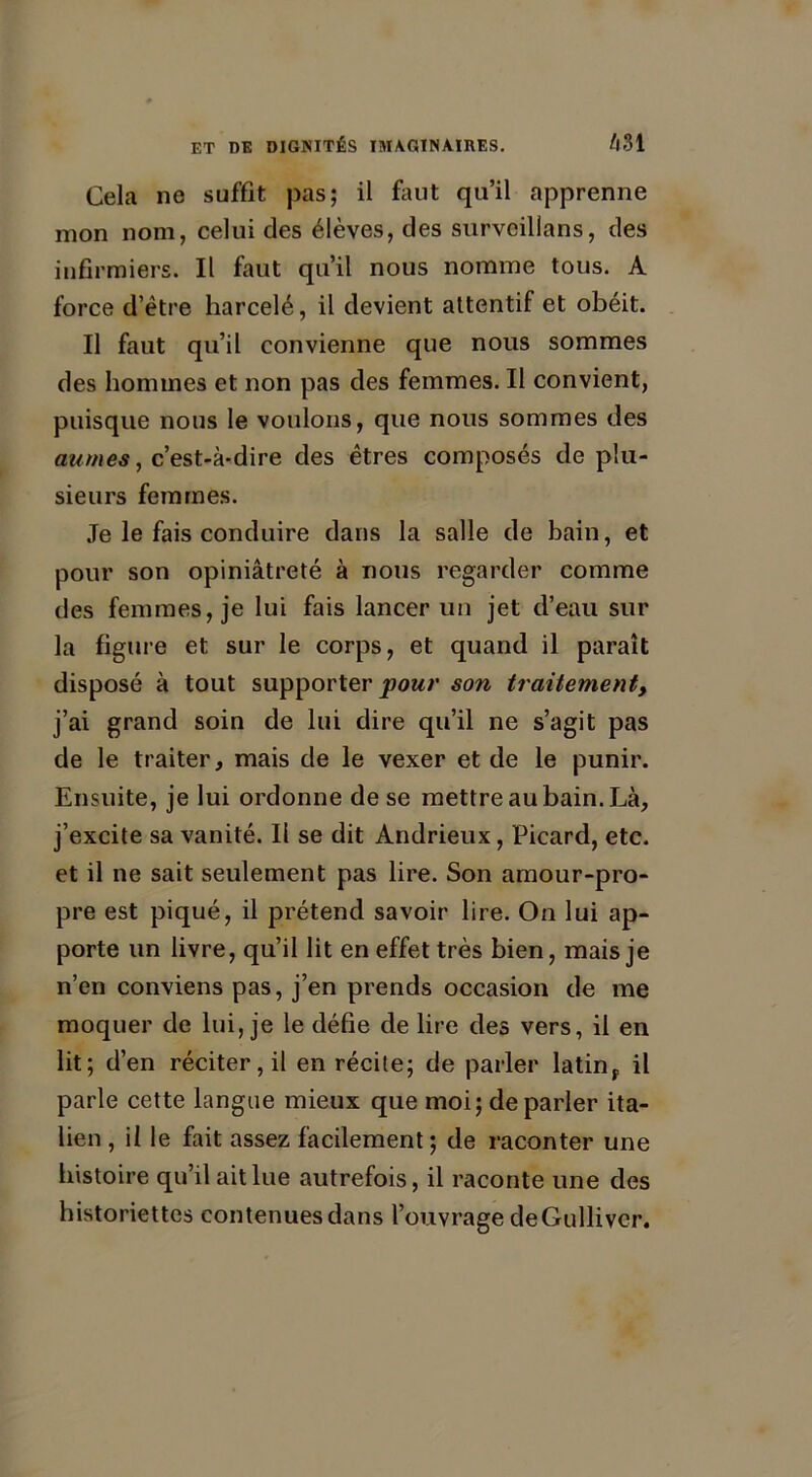 Cela ne suffit pas; il faut qu’il apprenne mon nom, celui des élèves, des survcilians, des infirmiers. Il faut qu’il nous nomme tous. A force d’être harcelé, il devient attentif et obéit. Il faut qu’il convienne que nous sommes des hommes et non pas des femmes. Il convient, puisque nous le voulons, que nous sommes des au mes, c’est-à-dire des êtres composés de plu- sieurs femmes. Je le fais conduire dans la salle de bain, et pour son opiniâtreté à nous regarder comme des femmes, je lui fais lancer un jet d’eau sur la figure et sur le corps, et quand il paraît disposé à tout supporter pour son traitement, j’ai grand soin de lui dire qu’il ne s’agit pas de le traiter, mais de le vexer et de le punir. Ensuite, je lui ordonne de se mettre au bain. Là, j’excite sa vanité. Il se dit Andrieux, Picard, etc. et il ne sait seulement pas lire. Son amour-pro- pre est piqué, il prétend savoir lire. On lui ap- porte un livre, qu’il lit en effet très bien, mais je n’en conviens pas, j’en prends occasion de me moquer de lui, je le défie de lire des vers, il en lit; d’en réciter, il en récite; de parler latinr il parle cette langue mieux que moi; de parler ita- lien , il le fait assez facilement ; de raconter une histoire qu’il ait lue autrefois, il raconte une des historiettes contenues dans l’ouvrage de Gulliver.
