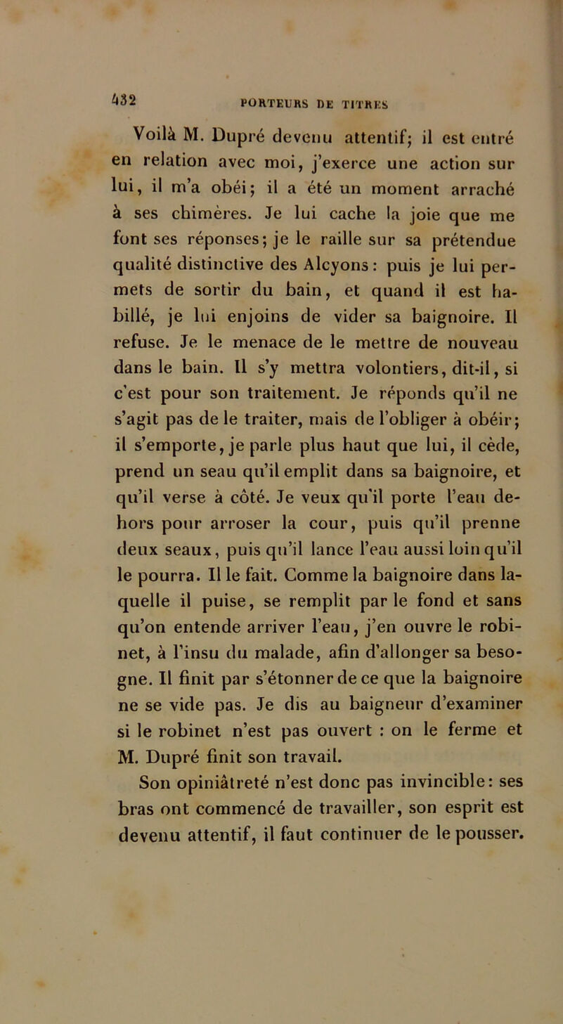 Voilà M. Dupré devenu attentif; il est entré en relation avec moi, j’exerce une action sur lui, il m’a obéi; il a été un moment arraché à ses chimères. Je lui cache la joie que me font ses réponses; je le raille sur sa prétendue qualité distinctive des Alcyons: puis je lui per- mets de sortir du bain, et quand il est ha- billé, je lui enjoins de vider sa baignoire. Il refuse. Je le menace de le mettre de nouveau dans le bain. Il s’y mettra volontiers, dit-il, si c’est pour son traitement. Je réponds qu’il ne s’agit pas de le traiter, mais de l’obliger à obéir; il s’emporte, je parle plus haut que lui, il cède, prend un seau qu’il emplit dans sa baignoire, et qu’il verse à côté. Je veux qu'il porte l’eau de- hors pour arroser la cour, puis qu’il prenne deux seaux, puis qu’il lance l’eau aussi loin qu’il le pourra. Il le fait. Comme la baignoire dans la- quelle il puise, se remplit parle fond et sans qu’on entende arriver l’eau, j’en ouvre le robi- net, à l’insu du malade, afin d’allonger sa beso- gne. Il finit par s’étonner de ce que la baignoire ne se vide pas. Je dis au baigneur d’examiner si le robinet n’est pas ouvert : on le ferme et M. Dupré finit son travail. Son opiniâtreté n’est donc pas invincible: ses bras ont commencé de travailler, son esprit est devenu attentif, il faut continuer de le pousser.