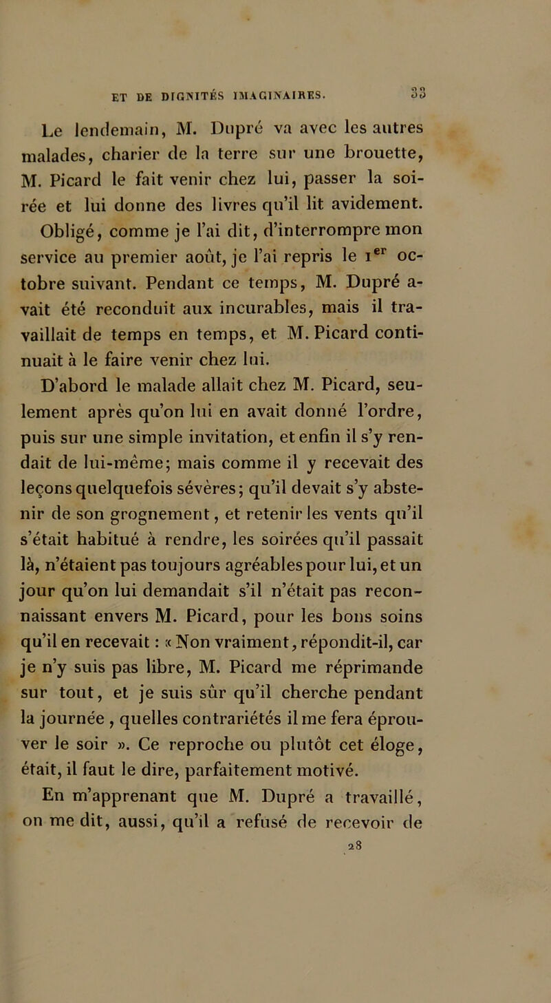 Le lendemain, M. Dupré va avec les autres malades, charier de la terre sur une brouette, M. Picard le fait venir chez lui, passer la soi- rée et lui donne des livres qu’il lit avidement. Obligé, comme je l’ai dit, d’interrompre mon service au premier août, je l’ai repris le Ier oc- tobre suivant. Pendant ce temps, M. Dupré a- vait été reconduit aux incurables, mais il tra- vaillait de temps en temps, et M. Picard conti- nuait à le faire venir chez lui. D’abord le malade allait chez M. Picard, seu- lement après qu’on lui en avait donné l’ordre, puis sur une simple invitation, et enfin il s’y ren- dait de lui-même; mais comme il y recevait des leçons quelquefois sévères; qu’il devait s’y abste- nir de son grognement, et retenir les vents qu’il s’était habitué à rendre, les soirées qu’il passait là, n’étaient pas toujours agréables pour lui, et un jour qu’on lui demandait s’il n’était pas recon- naissant envers M. Picard, pour les bons soins qu’il en recevait : :< Non vraiment, répondit-il, car je n’y suis pas libre, M. Picard me réprimande sur tout, et je suis sûr qu’il cherche pendant la journée , quelles contrariétés il me fera éprou- ver le soir ». Ce reproche ou plutôt cet éloge, était, il faut le dire, parfaitement motivé. En m’apprenant que M. Dupré a travaillé, on me dit, aussi, qu’il a refusé de recevoir de 28