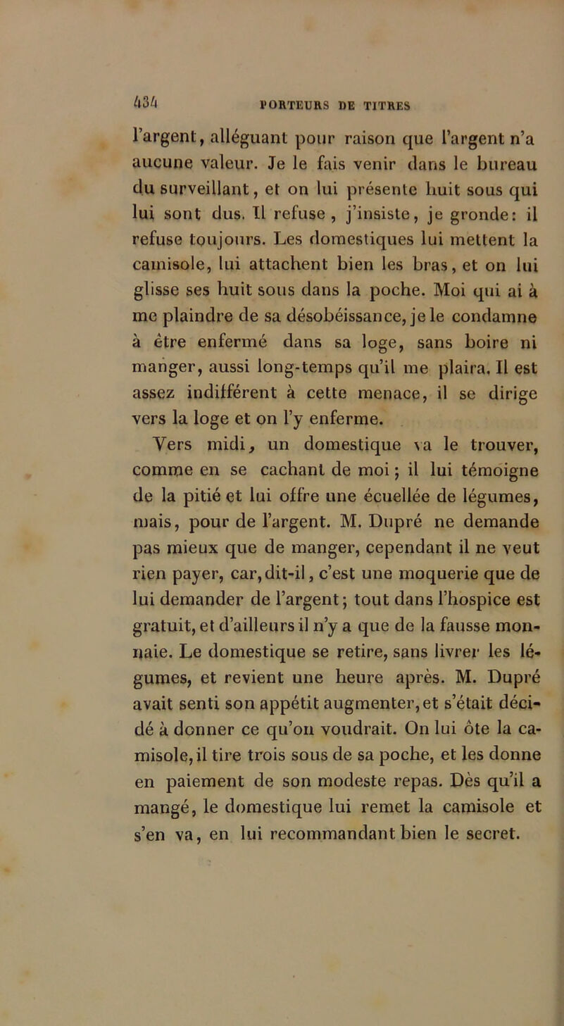 l’argent, alléguant pour raison que l’argent n’a aucune valeur. Je le fais venir dans le bureau du surveillant, et on lui présente huit sous qui lui sont dus. Il refuse, j’insiste, je gronde: il refuse toujours. Les domestiques lui mettent la camisole, lui attachent bien les bras, et on lui glisse ses huit sous dans la poche. Moi qui ai à me plaindre de sa désobéissance, je le condamne à être enfermé dans sa loge, sans boire ni manger, aussi long-temps qu’il me plaira. Il est assez indifférent à cette menace, il se dirige vers la loge et on l’y enferme. Vers midi, un domestique va le trouver, comme en se cachant de moi ; il lui témoigne de la pitié et lui offre une écuellée de légumes, mais, pour de l’argent. M. Dupré ne demande pas mieux que de manger, cependant il ne veut rien payer, car,dit-il, c’est une moquerie que de lui demander de l’argent; tout dans l’hospice est gratuit, et d’ailleurs il n’y a que de la fausse mon- naie. Le domestique se retire, sans livrer les lé- gumes, et revient une heure après. M. Dupré avait senti son appétit augmenter, et s’était déci- dé à donner ce qu’on voudrait. On lui ôte la ca- misole, il tire trois sous de sa poche, et les donne en paiement de son modeste repas. Dès qu’il a mangé, le domestique lui remet la camisole et s’en va, en lui recommandant bien le secret.