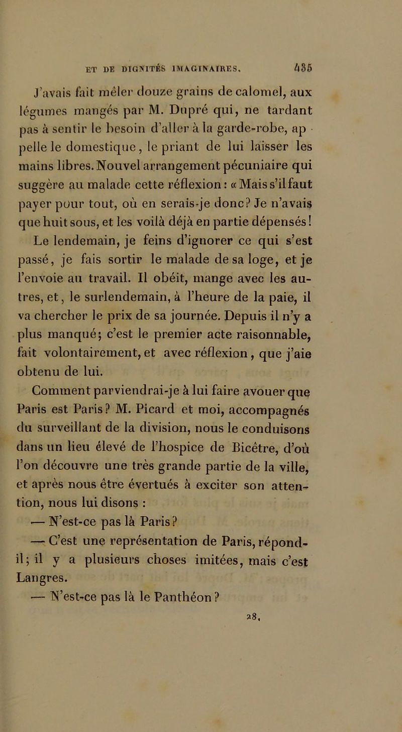 J’avais fait mêler douze grains de calomel, aux légumes mangés par M. Dupré qui, ne tardant pas à sentir le besoin d’aller à la garde-robe, ap pelle le domestique, le priant de lui laisser les mains libres. Nouvel arrangement pécuniaire qui suggère au malade cette réflexion : « Mais s’il faut payer pour tout, où en serais-je donc? Je n’avais que huit sous, et les voilà déjà en partie dépensés ! Le lendemain, je feins d’ignorer ce qui s’est passé, je fais sortir le malade de sa loge, et je l’envoie au travail. Il obéit, mange avec les au- tres, et, le surlendemain, à l’heure de la paie, il va chercher le prix de sa journée. Depuis il n’y a plus manqué; c’est le premier acte raisonnable, fait volontairement, et avec réflexion, que j’aie obtenu de lui. Comment parviendrai-je à lui faire avouer que Paris est Paris ? M. Picard et moi, accompagnés du surveillant de la division, nous le conduisons dans un lieu élevé de l’hospice de Bicêtre, d’où l’on découvre une très grande partie de la ville, et après nous être évertués à exciter son atten- tion, nous lui disons : — N’est-ce pas là Paris ? — C’est une représentation de Paris, répond- il; il y a plusieurs choses imitées, mais c’est Langres. — N’est-ce pas là le Panthéon ? 28.