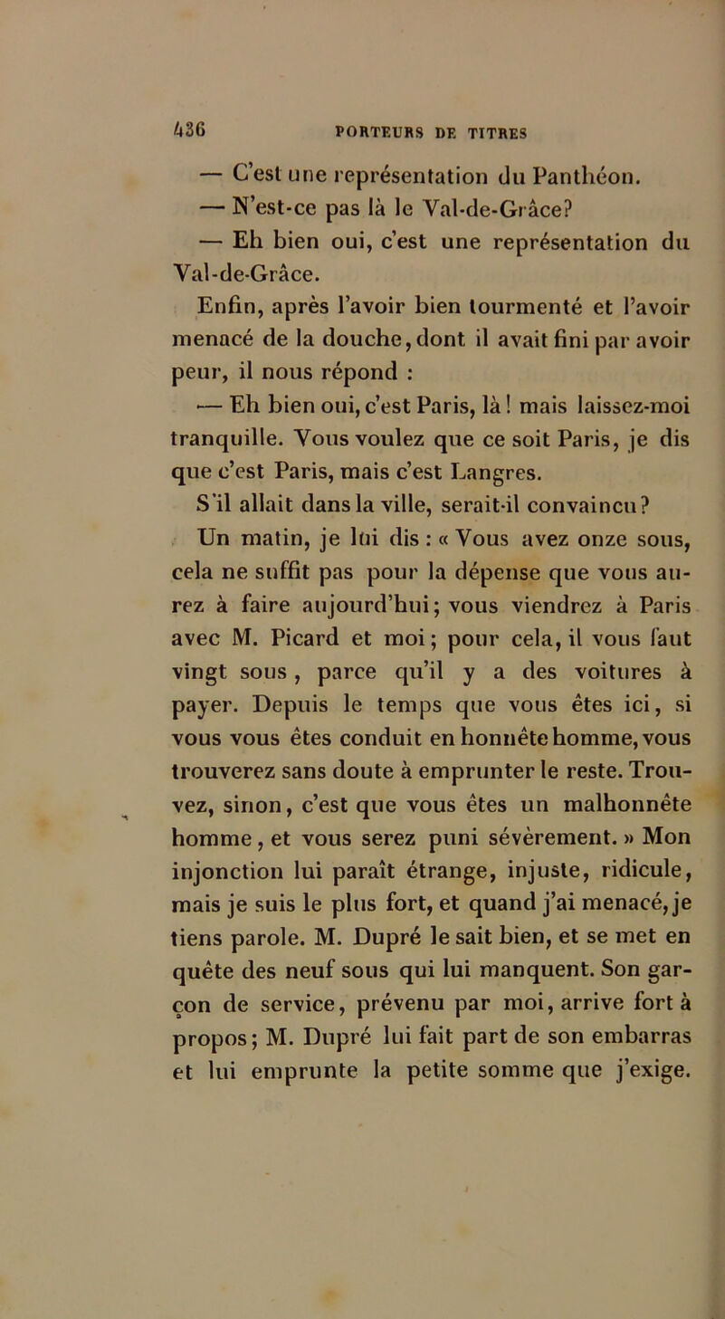 — C’est une représentation du Panthéon. — N’est-ce pas là le Val-de-Grâce? — Eh bien oui, c’est une représentation du Val-de-Grâce. Enfin, après l’avoir bien tourmenté et l’avoir menacé de la douche, dont il avait fini par avoir peur, il nous répond : •— Eh bien oui, c’est Paris, là ! mais laissez-moi tranquille. Vous voulez que ce soit Paris, je dis que c’est Paris, mais c’est Langres. S’il allait dans la ville, serait-il convaincu? Un matin, je lui dis : « Vous avez onze sous, cela ne suffit pas pour la dépense que vous au- rez à faire aujourd’hui ; vous viendrez à Paris avec M. Picard et moi; pour cela, il vous faut vingt sous , parce qu’il y a des voitures à payer. Depuis le temps que vous êtes ici, si vous vous êtes conduit en honnête homme, vous trouverez sans doute à emprunter le reste. Trou- vez, sinon, c’est que vous êtes un malhonnête homme, et vous serez puni sévèrement. » Mon injonction lui paraît étrange, injuste, ridicule, mais je suis le plus fort, et quand j’ai menacé, je tiens parole. M. Dupré le sait bien, et se met en quête des neuf sous qui lui manquent. Son gar- çon de service, prévenu par moi, arrive fort à propos ; M. Dupré lui fait part de son embarras et lui emprunte la petite somme que j’exige.