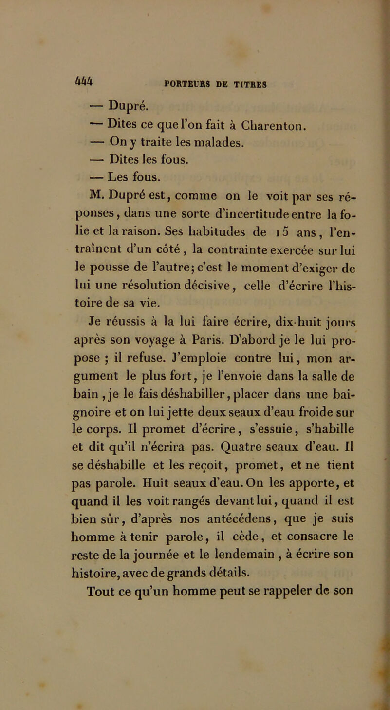 Uktx — Dupré. * Dites ce que l’on fait à Charenton. — On y traite les malades. — Dites les fous. — Les fous. M. Dupré est, comme on le voit par ses ré- ponses, dans une sorte d’incertitude entre lafo- lie et la raison. Ses habitudes de i5 ans, l’en- traînent d’un côté, la contrainte exercée sur lui le pousse de l’autre; c’est le moment d’exiger de lui une résolution décisive, celle d’écrire l’his- toire de sa vie. Je réussis à la lui faire écrire, dix-huit jours après son voyage à Paris. D’abord je le lui pro- pose ; il refuse. J’emploie contre lui, mon ar- gument le plus fort, je l’envoie dans la salle de bain ,je le fais déshabiller, placer dans une bai- gnoire et on lui jette deux seaux d’eau froide sur le corps. Il promet d’écrire, s’essuie, s’habille et dit qu’il n’écrira pas. Quatre seaux d’eau. Il se déshabille et les reçoit, promet, et ne tient pas parole. Huit seaux d’eau. On les apporte, et quand il les voit rangés devant lui, quand il est bien sûr, d’après nos antécédens, que je suis homme à tenir parole, il cède, et consacre le reste de la journée et le lendemain , à écrire son histoire, avec de grands détails. Tout ce qu’un homme peut se rappeler de son