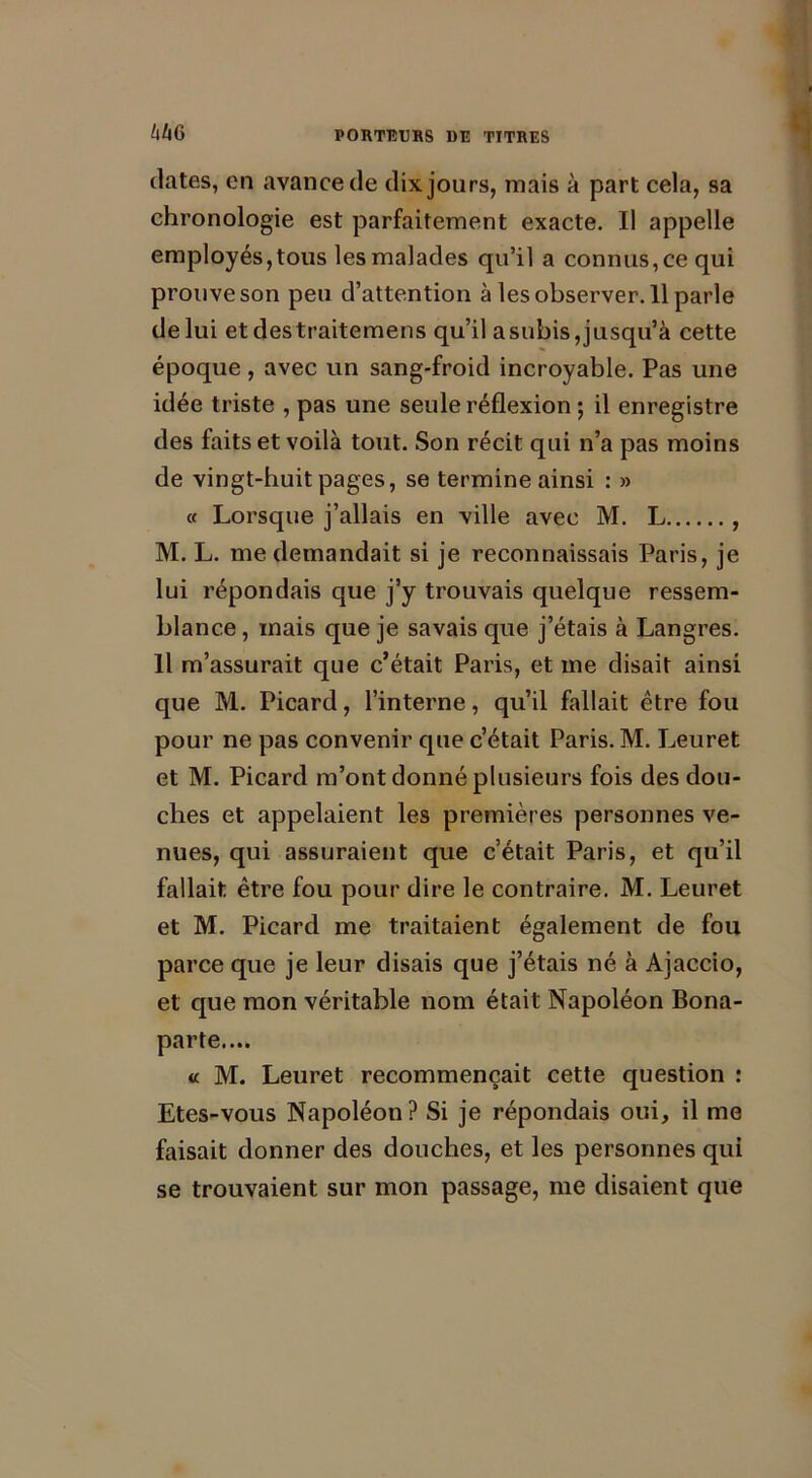 WG dates, en avance de dix jours, mais à part cela, sa chronologie est parfaitement exacte. Il appelle employés, tous les malades qu’il a connus, ce qui prouve son peu d’attention à les observer. 11 parle de lui etdestraitemens qu’il asubis,jusqu’à cette époque , avec un sang-froid incroyable. Pas une idée triste , pas une seule réflexion ; il enregistre des faits et voilà tout. Son récit qui n’a pas moins de vingt-huit pages, se termine ainsi : » « Lorsque j’allais en ville avec M. L , M. L. me demandait si je reconnaissais Paris, je lui répondais que j’y trouvais quelque ressem- blance , mais que je savais que j’étais à Langres. Il m’assurait que c’était Paris, et me disait ainsi que M. Picard, l’interne, qu’il fallait être fou pour ne pas convenir que c’était Paris. M. Leuret et M. Picard m’ont donné plusieurs fois des dou- ches et appelaient les premières personnes ve- nues, qui assuraient que c’était Paris, et qu’il fallait être fou pour dire le contraire. M. Leuret et M. Picard me traitaient également de fou parce que je leur disais que j’étais né à Ajaccio, et que mon véritable nom était Napoléon Bona- parte.... « M. Leuret recommençait cette question : Etes-vous Napoléon? Si je répondais oui, il me faisait donner des douches, et les personnes qui se trouvaient sur mon passage, me disaient que