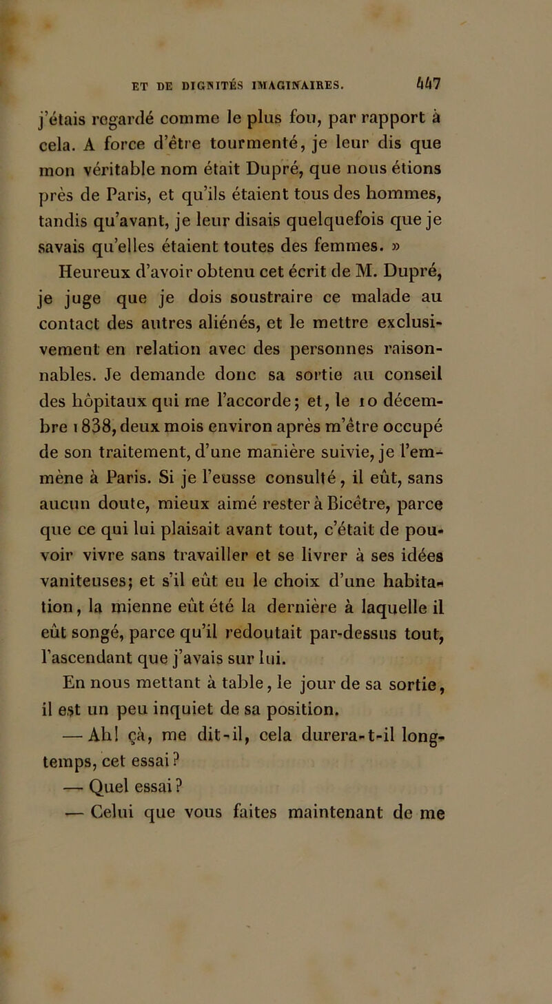 j’étais regardé comme le plus fou, par rapport à cela. A force d’être tourmenté, je leur dis que mon véritable nom était Dupré, que nous étions près de Paris, et qu’ils étaient tous des hommes, tandis qu’avant, je leur disais quelquefois que je savais quelles étaient toutes des femmes. » Heureux d’avoir obtenu cet écrit de M. Dupré, je juge que je dois soustraire ce malade au contact des autres aliénés, et le mettre exclusi- vement en relation avec des personnes raison- nables. Je demande donc sa sortie au conseil des hôpitaux qui me l’accorde; et, le 10 décem- bre 1838, deux mois environ après m’être occupé de son traitement, d’une manière suivie, je l’em- mène à Paris. Si je l’eusse consulté, il eût, sans aucun doute, mieux aimé rester à Bicêtre, parce que ce qui lui plaisait avant tout, c’était de pou- voir vivre sans travailler et se livrer à ses idées vaniteuses; et s’il eût eu le choix d’une habita* tion, la mienne eût été la dernière à laquelle il eût songé, parce qu’il redoutait par-dessus tout, l’ascendant que j’avais sur lui. En nous mettant à table, le jour de sa sortie, il est un peu inquiet de sa position. — Ah! çà, me dit-il, cela durera-t-il long- temps, cet essai ? — Quel essai ? — Celui que vous faites maintenant de me