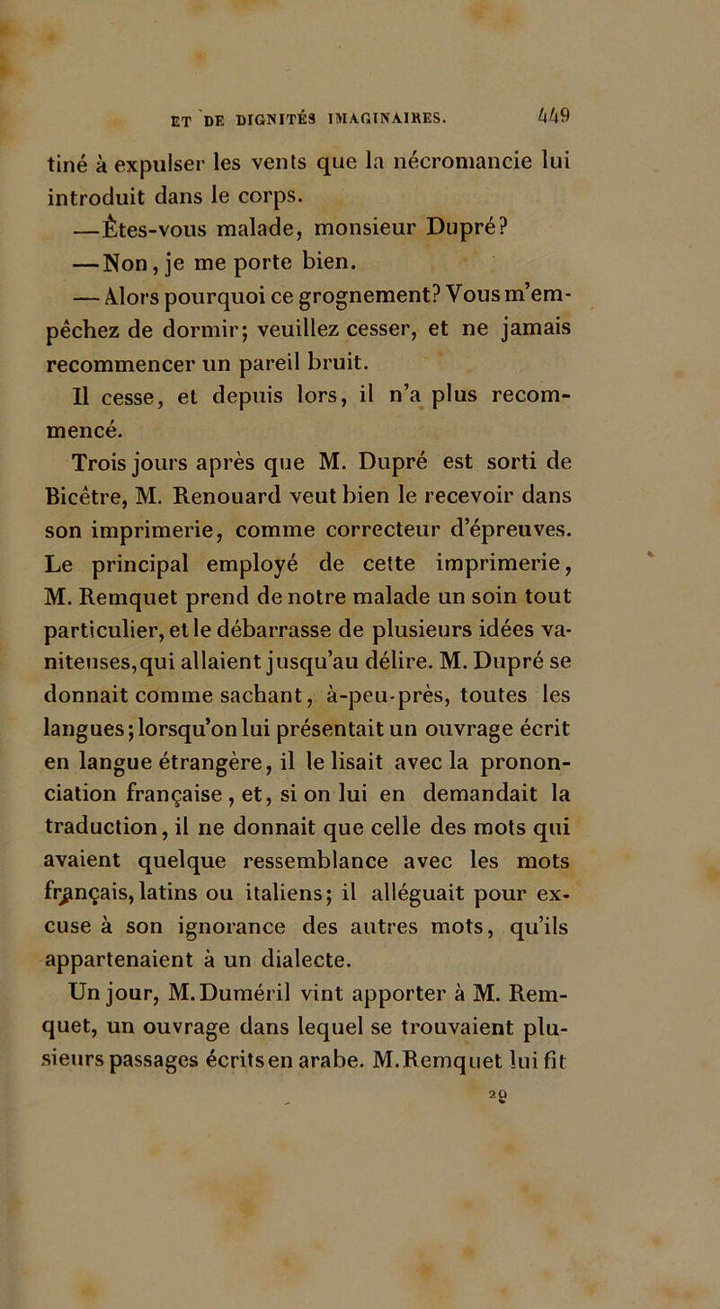 tiné à expulser les vents que la nécromancie lui introduit dans le corps. —Êtes-vous malade, monsieur Dupré? — Non, je me porte bien. — Alors pourquoi ce grognement? Vous m’em- pêchez de dormir; veuillez cesser, et ne jamais recommencer un pareil bruit. Il cesse, et depuis lors, il n’a plus recom- mencé. Trois jours après que M. Dupré est sorti de Bicêtre, M. Renouard veut bien le recevoir dans son imprimerie, comme correcteur d’épreuves. Le principal employé de cette imprimerie, M. Remquet prend de notre malade un soin tout particulier,elle débarrasse de plusieurs idées va- niteuses,qui allaient jusqu’au délire. M. Dupré se donnait comine sachant, à-peu-près, toutes les langues; lorsqu’on lui présentait un ouvrage écrit en langue étrangère, il le lisait avec la pronon- ciation française , et, si on lui en demandait la traduction, il ne donnait que celle des mots qui avaient quelque ressemblance avec les mots français,latins ou italiens; il alléguait pour ex- cuse à son ignorance des autres mots, qu’ils appartenaient à un dialecte. Un jour, M. Duméril vint apporter à M. Rem- quet, un ouvrage dans lequel se trouvaient plu- sieurs passages écrits en arabe. M.Remquet lui fit