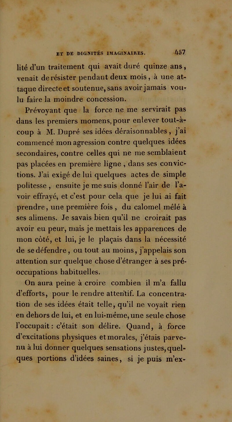 lité d’un traitement qui avait duré quinze ans, venait de résister pendant deux mois, à une at- taque directe et soutenue, sans avoir jamais vou- lu faire la moindre concession. Prévoyant que la force ne me servirait pas dans les premiers momens,pour enlever tout-à- coup à M. Dupré ses idées déraisonnables , j’ai commencé mon agression contre quelques idées secondaires, contre celles qui ne me semblaient pas placées en première ligne , dans ses convic- tions. J’ai exigé de lui quelques actes de simple politesse, ensuite je me suis donné l’air de l’a- voir effrayé, et c’est pour cela que je lui ai fait prendre, une première fois , du calomel mêlé à ses alimens. Je savais bien qu’il ne croirait pas avoir eu peur, mais je mettais les apparences de mon côté, et lui, je le plaçais dans la nécessité de se défendre, ou tout au moins, j’appelais son attention sur quelque chose d’étranger à ses pré- occupations habituelles. On aura peine à croire combien il m’a fallu d’efforts, pour le rendre attentif. La concentra- tion de ses idées était telle, qu’il ne voyait rien en dehors de lui, et en lui-même, une seule chose l’occupait : c’était son délire. Quand, à force d’excitations physiques et morales, j’étais parve- nu à lui donner quelques sensations justes,quel- ques portions d’idées saines, si je puis m’ex-