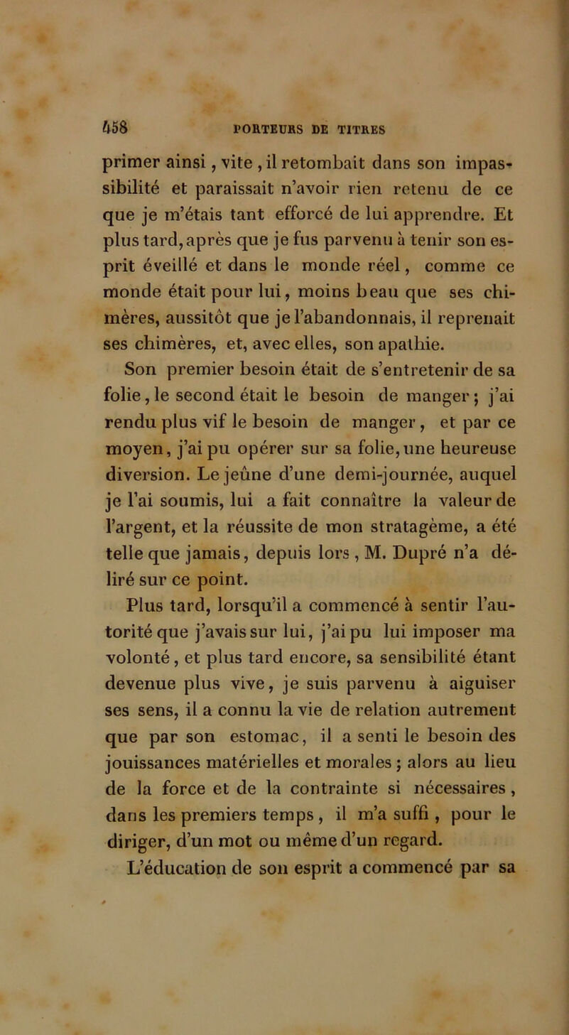 primer ainsi, vite , il retombait dans son impas- sibilité et paraissait n’avoir rien retenu de ce que je m’étais tant efforcé de lui apprendre. Et plus tard, après que je fus parvenu à tenir son es- prit éveillé et dans le monde réel, comme ce monde était pour lui, moins beau que ses chi- mères, aussitôt que je l’abandonnais, il reprenait ses chimères, et, avec elles, son apathie. Son premier besoin était de s’entretenir de sa folie, le second était le besoin de manger; j’ai rendu plus vif le besoin de manger, et par ce moyen, j’ai pu opérer sur sa folie,une heureuse diversion. Lejeune d’une demi-journée, auquel je l’ai soumis, lui a fait connaître la valeur de l’argent, et la réussite de mon stratagème, a été telle que jamais, depuis lors , M. Dupré n’a dé- liré sur ce point. Plus tard, lorsqu’il a commencé à sentir l’au- torité que j’avais sur lui, j’ai pu lui imposer ma volonté, et plus tard encore, sa sensibilité étant devenue plus vive, je suis parvenu à aiguiser ses sens, il a connu la vie de relation autrement que par son estomac, il a senti le besoin des jouissances matérielles et morales ; alors au lieu de la force et de la contrainte si nécessaires , dans les premiers temps , il m’a suffi, pour le diriger, d’un mot ou même d’un regard. L’éducation de son esprit a commencé par sa