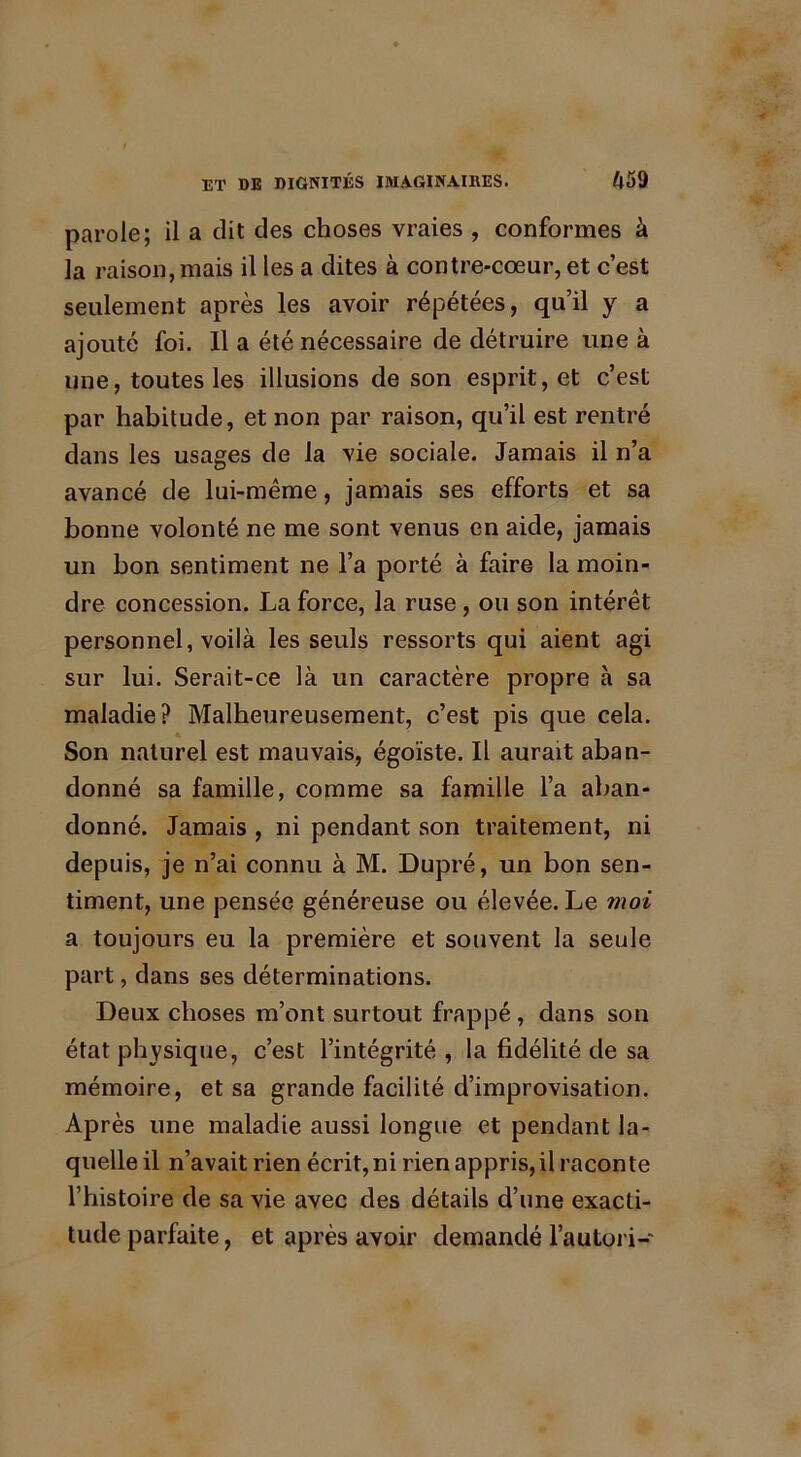 parole; il a dit des choses vraies , conformes à la raison, mais il les a dites à contre-cœur, et c’est seulement après les avoir répétées, qu’il y a ajouté foi. Il a été nécessaire de détruire une à une, toutes les illusions de son esprit, et c’est par habitude, et non par raison, qu’il est rentré dans les usages de la vie sociale. Jamais il n’a avancé de lui-même, jamais ses efforts et sa bonne volonté ne me sont venus en aide, jamais un bon sentiment ne l’a porté à faire la moin- dre concession. La force, la ruse , ou son intérêt personnel, voilà les seuls ressorts qui aient agi sur lui. Serait-ce là un caractère propre à sa maladie? Malheureusement, c’est pis que cela. Son naturel est mauvais, égoïste. Il aurait aban- donné sa famille, comme sa famille l’a aban- donné. Jamais , ni pendant son traitement, ni depuis, je n’ai connu à M. Dupré, un bon sen- timent, une pensée généreuse ou élevée. Le moi a toujours eu la première et souvent la seule part, dans ses déterminations. Deux choses m’ont surtout frappé, dans son état physique, c’est l’intégrité , la fidélité de sa mémoire, et sa grande facilité d’improvisation. Après une maladie aussi longue et pendant la- quelle il n’avait rien écrit, ni rien appris, il raconte l’histoire de sa vie avec des détails d’une exacti- tude parfaite, et après avoir demandé l’autori-
