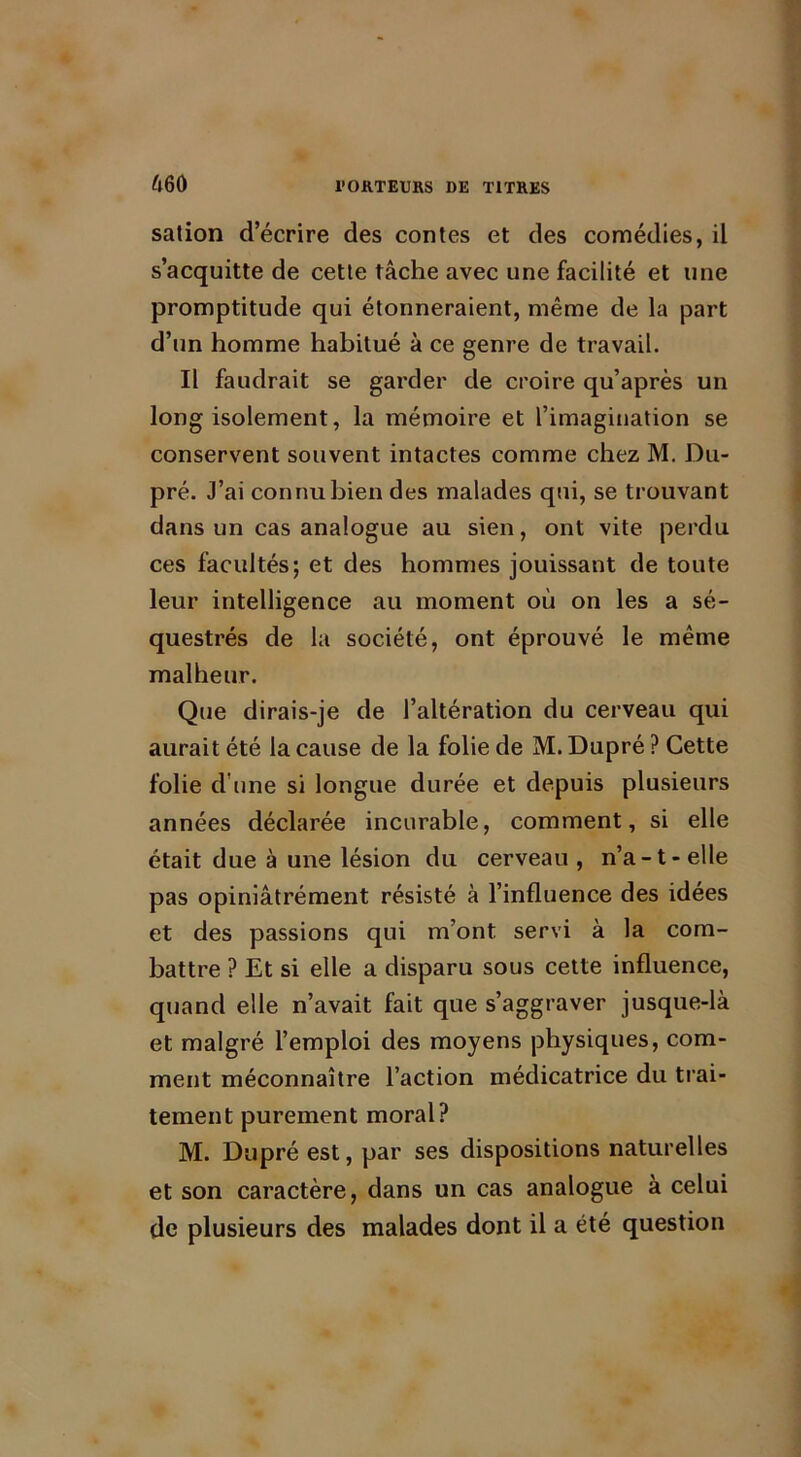 660 sation d’écrire des contes et des comédies, il s’acquitte de cette tâche avec une facilité et une promptitude qui étonneraient, même de la part d’un homme habitué à ce genre de travail. Il faudrait se garder de croire qu’après un long isolement, la mémoire et l’imagination se conservent souvent intactes comme chez M. Du- pré. J’ai connu bien des malades qui, se trouvant dans un cas analogue au sien, ont vite perdu ces facultés; et des hommes jouissant de toute leur intelligence au moment où on les a sé- questrés de la société, ont éprouvé le même malheur. Que dirais-je de l’altération du cerveau qui aurait été la cause de la folie de M.Dupré ? Cette folie d’une si longue durée et depuis plusieurs années déclarée incurable, comment, si elle était due à une lésion du cerveau , n’a-1-elle pas opiniâtrément résisté à l’influence des idées et des passions qui m’ont servi à la com- battre ? Et si elle a disparu sous cette influence, quand elle n’avait fait que s’aggraver jusque-là et malgré l’emploi des moyens physiques, com- ment méconnaître l’action médicatrice du trai- tement purement moral? M. Dupré est, par ses dispositions naturelles et son caractère, dans un cas analogue à celui de plusieurs des malades dont il a été question