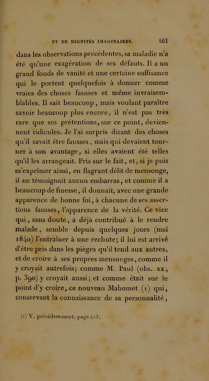 dans les observations précédentes, sa maladie n’a été qu’une exagération de ses défauts. Il a un grand fonds de vanité et une certaine suffisance qui le portent quelquefois à donner comme vraies des choses fausses et même invraisem- blables. Il sait beaucoup, mais voulant paraître savoir beaucoup plus encore, il n’est pas très rare que ses prétentions, sur ce point, devien- nent ridicules. Je l’ai surpris disant des choses qu'il savait être fausses , mais qui devaient tour- ner à son avantage, si elles avaient été telles qu’il les arrangeait. Pris sur le fait, et, si je puis m’exprimer ainsi, en flagrant délit de mensonge, il ne témoignait aucun embarras, et comme il a beaucoup de finesse, il donnait, avec une grande apparence de bonne foi, à chacune de ses asser- tions fausses, l’apparence de la vérité. Ce vice qui, sans doute, a déjà contribué à le rendre malade, semble depuis quelques jours (mai 1840) l’entraîner à une rechute; il lui est arrivé d’être pris dans les pièges qu’il tend aux autres, et de croire à ses propres mensonges, comme il y croyait autrefois; comme M. Paul (obs. xx, p. 390) y croyait aussi ; et comme était sur le point d’y croire, ce nouveau Mahomet (1) qui, conservant la connaissance de sa personnalité, (1) Y. précédemment, page 4r3.