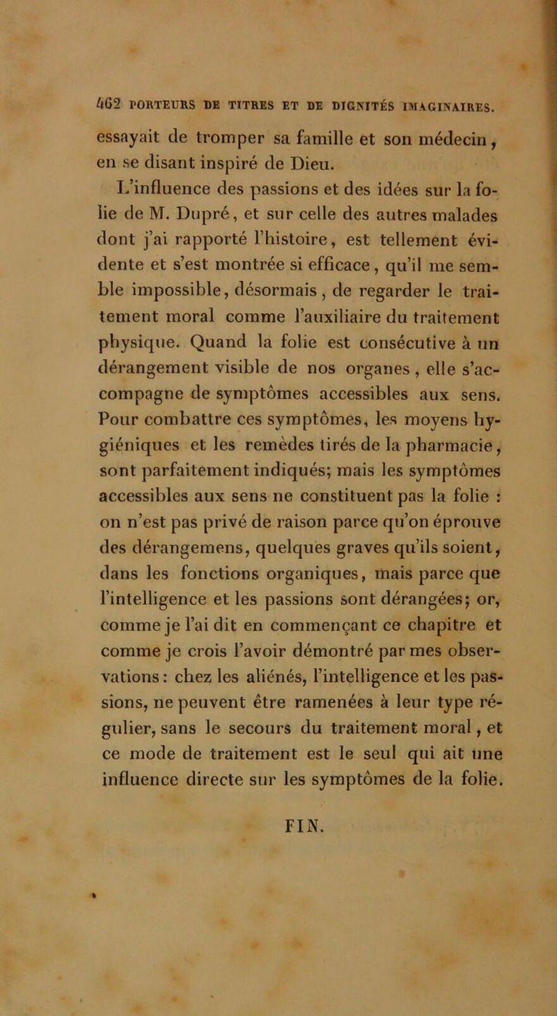4G2 PORTEURS DE TITRES ET DE DIGNITÉS IMAGINAIRES. essayait de tromper sa famille et son médecin, en se disant inspiré de Dieu. L’influence des passions et des idées sur la fo- lie de M. Dupré, et sur celle des autres malades dont j’ai rapporté l’histoire, est tellement évi- dente et s’est montrée si efficace, qu’il me sem- ble impossible, désormais, de regarder le trai- tement moral comme l’auxiliaire du traitement physique. Quand la folie est consécutive à un dérangement visible de nos organes , elle s’ac- compagne de symptômes accessibles aux sens. Pour combattre ces symptômes, les moyens hy- giéniques et les remèdes tirés de la pharmacie, sont parfaitement indiqués; mais les symptômes accessibles aux sens ne constituent pas la folie : on n’est pas privé de raison parce qu’on éprouve des dérangemens, quelques graves qu’ils soient, dans les fonctions organiques, mais parce que l’intelligence et les passions sont dérangées; or, comme je l’ai dit en commençant ce chapitre et comme je crois l’avoir démontré par mes obser- vations : chez les aliénés, l’intelligence et les pas- sions, ne peuvent être ramenées à leur type ré- gulier, sans le secours du traitement moral, et ce mode de traitement est le seul qui ait une influence directe sur les symptômes de la folie. » FIN.