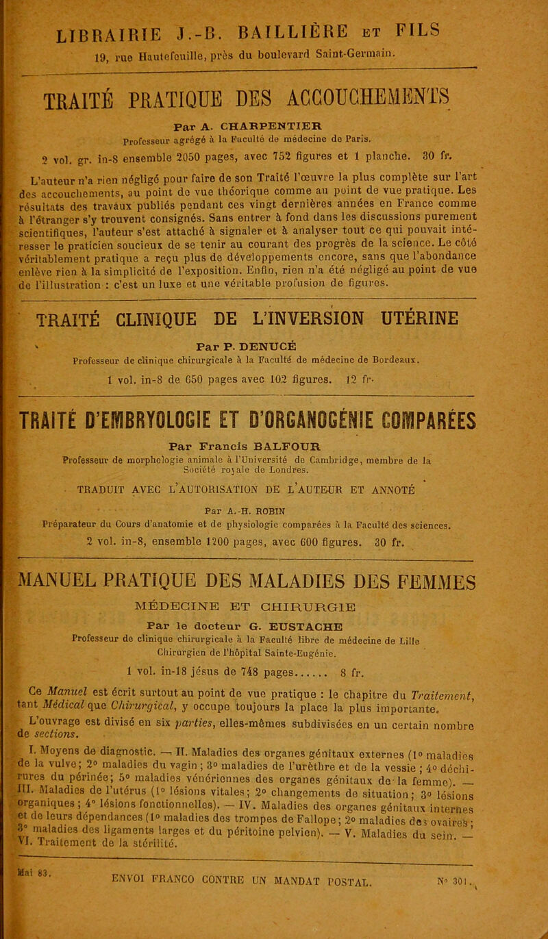 LIBRAIRIE J.-B. BAILLIÈRE et FILS 19, rue Hautefouille, près du boulevard Saint-Germain. TRAITÉ PRATIQUE DES ACCOUCHEMENTS Par A. CHARPENTIER Professeur agrégé à la Faculté de médecine do Paris. 2 vol. gr. in-S ensemble 2050 pages, avec 752 figures et 1 planche. 30 fr. L’auteur n’a rien négligé pour faire de son Traité l’œuvre la plus complète sur l’art des accouchements, au point do vue théorique comme au point de vue pratique. Les résultats des travaux publiés pendant ces vingt dernières années en France comme à l’étranger s’y trouvent consignés. Sans entrer à fond dans les discussions purement scientifiques, l’auteur s’est attaché à signaler et à analyser tout ce qui pouvait inté- resser le praticien soucieux de se tenir au courant des progrès de la science. Le côté véritablement pratique a reçu plus de développements encore, sans que l’abondance enlève rien à la simplicité de l’exposition. Enfin, rien n’a été négligé au point de vue de l’illustration : c’est un luxe et une véritable profusion de figures. TRAITÉ CLINIQUE DE L’INVERSION UTÉRINE ‘ Par P. DENUCÉ Professeur de clinique chirurgicale à la Faculté de médecine de Bordeaux. 1 vol. in-S de G50 pages avec 102 figures. 12 fr- TRAITÉ D’EMBRYOLOGIE ET D'ORGANOGÉNIE COMPARÉES Par Francis BALFODR Professeur de morphologie animale à l’Université do Cambridge, membre de la Société rojale de Londres. TRADUIT AVEC L’AUTORISATION DE LAUTE-UR ET ANNOTÉ Par A.-H. ROBIN Préparateur du Cours d'anatomie et de physiologie comparées à la Faculté des sciences. 2 vol. in-8, ensemble 1200 pages, avec 600 figures. 30 fr. MANUEL PRATIQUE DES MALADIES DES FEMMES MÉDECINE ET CHIRURGIE Par le docteur G. EUSTACHE Professeur de clinique chirurgicale à la Faculté libre de médecine de Lille Chirurgien de l’hôpital Sainte-Eugénie. 1 vol. in-18 jésus de 748 pages 8 fr. Ce Manuel est écrit surtout au point de vue pratique : le chapitre du Traitement, tant Médical que Chirurgical, y occupe toujours la place la plus importante. L’ouvrage est divisé en six parties, elles-mêmes subdivisées en un certain nombre de sections. I. Moyens de diagnostic. —, II. Maladies des organes génitaux externes (1° maladies •de la vulve; 2° maladies du vagin ; 3° maladies de l’urèthre et de la vessie ; 4<> déchi- rures du périnée; 5° maladies vénériennes des organes génitaux do-la femme) — III. Maladies de l’utérus (1° lésions vitales; 2° changements de situation; 3» lésions . organiques ; 4“ lésions fonctionnelles). - IV. Maladies des organes génitaux internes et do leurs dépendances(1° maladies des trompes de Fallope; 2» maladies de? ovaires- maladies des ligaments larges et du péritoine pelvien). — V. Maladies du sein — VJ. Traitement de la stérilité. Mai 8.3.