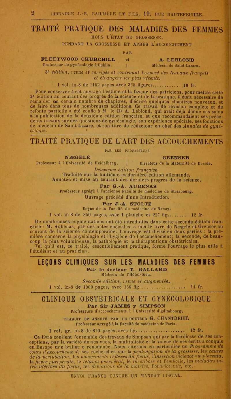 TRAITÉ PRATIQUE DES MALADIES DES FEMMES HORS l’état de grossesse, RENDANT LA GROSSESSE ET APRÈS LACCOUCI1EMENT I'AR FLEETWOOD CHURCHILL et A. LEBLOND Professeur do gynécologie à Dublin. | Médecin de Saint-Lazare. 3' édition, revue et corrigée et contenant l’exposé des travaux français et étrangers les plus récents. t vol. in-8 de 1152 pages avec 3C5 figures 18 fr. Pour conserver à cet ouvrage l’estime et la faveur des patriciens, pour mettre cette 3e édition au courant des progrès de la science et de la pratique, il était nécessaire de remanier certain nombre de chapitres, d’écrire quelques chapitres nouveaux, et de faire dans tous de nombreuses additions. Ce travail de révision complète et de refonte partielle a été confié à M. le Dr A. Leblond, qui avait déjà donné ses soins à la publication de la deuxième édition française, et que recommandaient ses précé- dents travaux sur des questions de gynécologie, son expérience spéciale, ses fonctions de médecin de Saint-Lazare, et son titre de rédacteur en chef des Annales de gyné- cologie. TRAITÉ PRATIQUE DE L’ART DES ACCOUCHEMENTS PAR LES PROFESSEURS NÆGELÉ GRENSER Professeur à l’Université de Heidelberg. Directeur de la Maternité de Dresde. Deuxième édition française. Traduite sur la huitième et dernière édition allemande. Annotée et mise au courant des derniers progrès de la science. Par G.-A. AUBENAS Professeur agrégé à l’ancienDe Faculté de médecine de Strasbourg. Ouvrage précédé d’une Introduction. Par J.-A. STOLTZ DoV«n de la Faculté de médecine de Nanoy. 1 vol. in-8 de 850 pages, avec 1 planche et 227 fig 12 fr. De nombreuses augmentations ont été introduites dans cette seconde édition fran- çaise : M. Aubeuas, par des notes spéciales, a mis le livre de Nægelé et Grenser au courant de la science contemporaine. L'ouvrage est divisé en deux parties : la pre- mière concerne la physiologie et l'hygiène de l'accouchement; la seconde, de beau- coup la plus volumineuse, la pathologie et la thérapeutique obstétricales. Tel qu'il est, ce traité, essentiellement pratique, forme l’ouvrage le plus utile à l’étudiant et au praticien. LEÇONS CLINIQUES SUR LES MALADIES DES FEMMES Par le docteur T. GALLARD Médecin de l’Hôtel-Dieu. Seconde édition, revue et augmentée. 1 vol. in-S de 1000 pages, avec 15S fig 14 fr. CLINIQUE OBSTÉTRICALE ET GYNÉCOLOGIQUE Par Sir JAMES y SIMPSON Professeurs d’accouchements à l’Université d'Edimbourg. TRADUIT ET ANNOTÉ PAR LE DOCTEUR G. CHANTREUIL Professeur agrégé à la Faculté do médecine de Paris. 1 vol. gr. in-8 de S20 pages, avec fig 12 fr. Ce livre conlient l’ensemble des travaux de Simpson qui par la hardiesse de ses con- ceptions, par la variété de ses vues, la multiplicité et la valeur de ses écrits a conquis en Europe une Ivillar e renommée. Nous citerons en particulier un Programme de cours d'accouchement, ses recherches sur la prolongation de la grossesse, les causes de la pertubalion. les mouvements réflexes du fœtus, l’insertion vicieuce mi placenta, la. fièvre puerpérale, le tétanos puerpéral, le t/uonbose et l'embolie, les maladies in- Ira-utêrines du fœtus, les Aviations de la matrice, Y ovariotomie, etc.