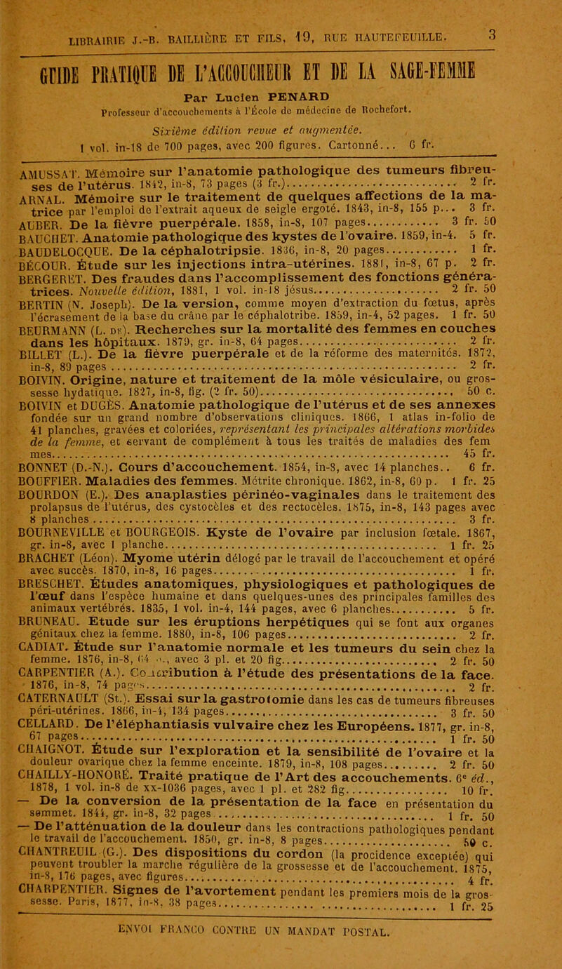 GUIDE PRATIQUE DE L’ACCOUCHEliR ET 1)E LA SAGE-FEMME Par Lucien PENARD Professeur d'accouchements à l’École de médecine de Rochefort. Sixième édition revue et augmentée. 1 vol. in-18 de 100 pages, avec 200 figures. Cartonné... 0 fr. AMUSSAT. Mémoire sur l’auatomie pathologique clés tumeurs fibreu- ses de l’utérus. 1812, in-8, 73 pages (3 fr.) _ 2 fr. ARNAL. Mémoire sur le traitement de quelques affections de la ma- trice par l’emploi do l’extrait aqueux de seigle ergoté. 1843, in-8, 155 p... 3 fr. AUBER. De la fièvre puerpérale. 1858, in-8, 107 pages.. 3 fr. 60 BAUCHET. Anatomie pathologique des kystes de l’ovaire. 1859, in-4. 5 fr. BAUDELOCQUE. De la céphalotripsie. 1836, in-8, 20 pages 1 fr. BÉCOUR. Étude sur les injections intra-utérines. 1881, in-8, 67 p. 2 fr. BERGERET. Des fraudes dans l’accomplissement des fonctions généra- trices. Nouvelle édition, 1881, 1 vol. in-18 jésus 2 fr. 50 BERTIN (IV. Joseph). De la version, comme moyen d’extraction du fœtus, après l’écrasement de la base du crâne par le céphalotribe. 1859, in-4, 52 pages. 1 fr. 50 BEURMANN (L. de). Recherches sur la mortalité des femmes en couches dans les hôpitaux. 1879, gr. in-8, 64 pages 2 fr. BILLET (L.). De la fièvre puerpérale et de la réforme des maternités. 1872, in-8, 89 pages 2 fr. BOIVIN. Origine, nature et traitement de la môle vésiculaire, ou gros- sesse hydatique. 1827, in-8, fig. (2 fr. 50) 50 c. BOIVIN et DUGÈS. Anatomie pathologique de l’utérus et de ses annexes fondée sur un grand nombre d’observations cliniques. 1866, 1 atlas in-folio de 41 planches, gravées et coloriées, représentant les principales altérations morbides de la femme, et servant de complément à tous les traités de maladies des fem mes 45 fr. BONNET (D.-N.). Cours d’accouchement. 1854, in-8, avec 14 planches.. 6 fr. BOUFF1ER. Maladies des femmes. Métrite chronique. 1862, in-8, 60 p. 1 fr. 25 BOURDON (E.). Des anaplasties périnéo-vaginales dans le traitement des prolapsus de l’utérus, des cystocèles et des rectocèles. 1875, in-8, 143 pages avec 8 planches 3 fr. BOURNEVILLE et BOURGEOIS. Kyste de l’ovaire par inclusion fœtale. 1867, gr. in-8, avec 1 planche 1 fr. 25 BRACHET (Léon). Myome utérin délogé par le travail de l’accouchement et opéré avec succès. 1870, in-8, 16 pages 1 fr. BRESCHET. Études anatomiques, physiologiques et pathologiques de l’œuf dans l’espèce humaine et dans quelques-unes des principales familles des animaux vertébrés. 1835, 1 vol. in-4, 144 pages, avec 6 planches 5 fr. BRUNEAU. Étude sur les éruptions herpétiques qui se font aux organes génitaux chez la femme. 1880, in-8, 106 pages 2 fr. CADIAT. Étude sur l’anatomie normale et les tumeurs du sein chez la femme. 1876, in-8, (14 •<., avec 3 pl. et 20 fig 2 fr. 50 CARPENTIER (A.). Coacribution à, l’étude des présentations de la face. 1876, in-8, 74 page* 2 fr. CATERNAULT (St.). Essai sur la gastrotomie dans les cas de tumeurs fibreuses péri-utérines. 1866, in-4, 134 pages 3 fr. 50 CELLARD. De l’éléphantiasis vulvaire chez les Européens. 1877, gr. in-8, 67 pages.. 1 fr< 50 ClIAIGNOT. Étude sur l’exploration et la sensibilité de l’ovaire et la douleur ovarique chez la femme enceinte. 1879, in-8, 108 pages 2 fr. 50 CHAILLY-HONORÉ. Traité pratique de l’Art des accouchements. 6e éd., 1878, 1 vol. in-8 de xx-1036 pages, avec 1 pl. et 282 fig 10 fr. — De la conversion de la présentation de la face en présentation du semmet. 1844, gr. in-8, 32 pages 1 fr> 5q De l’atténuation de la douleur dans les contractions pathologiques pendant le travail de l’accouchement. 1850, gr. in-8, 8 pages .S® c CHANTREUIL (G.). Des dispositions du cordon (la procidence exceptée) qui peuvent troubler la marche régulière de la grossesse et de l’accouchement 1S75 in-8, 176 pages, avec figures.... 4 fr’ CHARPENTIER. Signes de l’avortement pendant les premiers mois de la gros- sesse. Paris, 1877, in-8, 38 pages 1 fr 25
