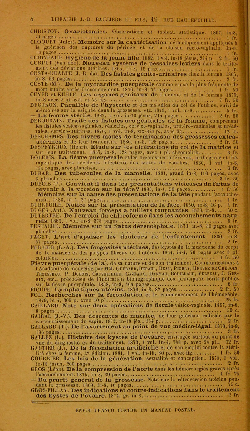 CIIRISTOT. Ovariotomies. Observations et tableau statistique. 1867, in-8, 24 pages 1 fr. CLOQUET (Jules). Mémoire sur la cautérisation méthodiquement appliquée à la guérison des ruptures du périnée et de la cloison recto-vaginale. In-8. 16 pages I fr. COIUVEAUD. Hygiène de la jeune fille. 1882, I vol. in-18 jésus, 244 p. 2 fr. 60 CO U P U T (Van den). Nouveau système de pessaires-léviers dans le traite- ment des déviations utérines. 1S65, in-8, 16 pages 1 fr. COSTA-DUAKTE (J.-R. da). Des fistules génito-urinaires chez la femme. 1865, in-8, 96 pages 2 fr. COSTE (M.). De la myocardite puerpérale comme cause la plus fréquente de mort subite apres l'accouchement. 1876, in-8, 74 pages 1 fr. 50 CUYER et K (J II FF. Les organes génitaux de l'homme et de la femme. 1879, in-8 avec 2 pl. col. et 56 lig 7 fr. 50 DECHAUX. Parallèle de l’hystérie et des maladies du col de l’utérus, suivi de mémoires sur la saignée dans la grossesse, etc. 1873, 1 vol. in-8 5 fr. — La femme stérile. 1882, 1 vol. in-18 jésus, 214 pages 2 fr. 50 DEROULJA1X. Traité des fistules uro génitales de la femme, comprenant les fistules vésico-vaginales, vésicales, cervico-vaginales, urétéro-vaginales et urété- rales, cervico-utérines. 1870, 1 vol. in-8, xix-823 p., avec fig 12 fr. DESCHAMPS. Des divers modes de terminaison des grossesses extra- utérines et de leur traitement. 1880, in-8, 128 pages 2 fr. 50 DESPEYROUX (Henri). Étude sur les ulcérations du col de la matrice et sur leur traitement. 1867, in-8, 128 pages, avec 1 pl. chromolith 3 fr. DOLÉRIS. La fièvre puerpérale et les organismes inférieurs, pathogénie et thé- rapeutique des accidents infectieux des suites de couches. 1880, 1 vol. in-8, 334 pages, avec planches.. ’. 6 fr. DUBAR. Des tubercules de la mamelle. 1881, grand in-8, 116 pages, avec 3 planches ’ 3 fr. 50 DUBOIS (P.). Convient-il dans les présentations vicieuses du foetus de revenir à, la version sur la tête? 1833, in-4, 50 pages 1 fr 50 - Mémoire sur la cause des présentations de la tête pendant l’accouche- ment. IS33, in-4, 27 pages 1 fr. DUBREUILH. Notice sur la présentation de la face. 1850, in-8, 16 p. t fr. DUGÈS ,’Ant.). Nouveau forceps à, cuillers tournantes. 1833, in-8... 50 c. DUTERTRE. De l’emploi du chloroforme dans les accouchements natu- rels. 1882, I vol. in-8, 378 pages 6 fr. EUSTAUHE. Mémoire sur un foetus dérencéphale. 1879, in-8, 30 pages avec planches 2 fr. FAGET. L’art d’apaiser les douleurs de l’enfantement. 1880, in-8, 87 pages 2 fr. FER HIER (L.-A.). Des fongosités utérines, des kystes de la muqueuse du corps de la matrice et des polypes fibreux de l’utérus. 1854, in-4, 76 pages avec 3 pl. coloriées I fr. 50 Fièvre puerpérale (de la), de sa nature et de son traitement. Communications à l’Académie de médecine par MM. Guérard, Depaul, Beau, Piorry, Hervez deChégoin, Trousseau, P. Dubois, Cruveilhier, Cazeaux, Danyau, Bouillaud, Velpeau, J. Gué- rin, etc., précédées de l’indication bibliographique des principaux écrits publiés sur la fièvre puerpérale. 1858, in-8, 464 pages..... 6 fr. FIOUPE. Lymphatiques utérins. 1876, in-8, 82 pages 2 fr. 50 FOL. Recherches sur la fécondation et le commencement de l’hémogénie. 1879, in-4, 309 p. avec 10 pl 25 fr, GAILLARD. Note sur deux opérations de fistule vésico-vaginale. 1867, in-8, 8 pages 60 c. GA1RAL (J.-V.). Des descentes de matrice, de leur guérison radicale par le raccourcissement du vagin. 1872, in-18 jés., 154 p 2 fr. GALLARD (T.). De l’avortement au point de vue médico-légal. 1878, in-8, 135 pages 3 fr. GALLEZ (L.). Histoire des kystes de l’ovaire, envisagée surtout au point de vue du diagnostic et du traitement. 1873, 1 vol. in-4, 748 p. avec 24 pl.. 12 fr. GAUTIER (J.). De la fécondation artificielle et de son emploi contre la stéri- lité chez la femme, 3e édition. 1881, 1 vol. in-18, 80 p., avec fig 1 fr. 50 GOüRRIER. Les lois de la génération, sexualité et conception. 1875, 1 vol. in-18 jésus, 200 pages _• 2 fr. GROS (Léon). De la compression de l’aorte dans les hémorrhagies graves après l’accouchement. 1875, in-8, 39 pages 1 fr. 25 — Du prurit général de la grossesse. Note sur la rétroversion utérine pen- dant la grossesse. 1869, iu-S, 16 pages • • 75 c. GROS-FILLAY. Des indications et contre-indications dans le traitement des kystes de l’ovaire. 1874, gr. in-8 2 fr.