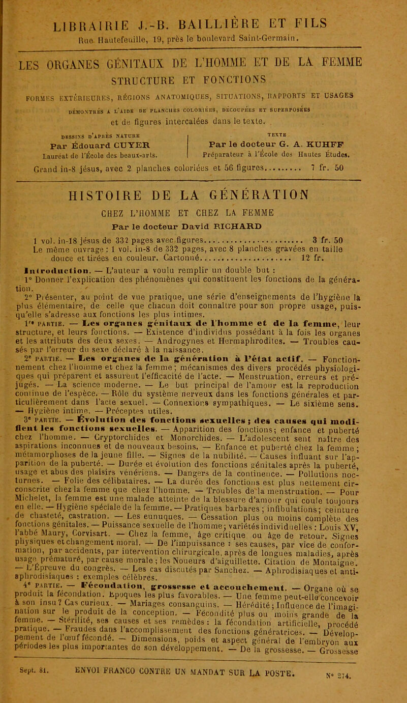 Hua Hautefeuille, 19, près le boulevard Saint-Germain. LES ORGANES GÉNITAUX DE L’HOMME ET DE LA FEMME STRUCTURE ET FONCTIONS FORMES EXTÉRIEURES, RÉGIONS ANATOMIQUES, SITUATIONS, RAPPORTS ET USAGES DÉMONTRÉS A l'aIDB DE PLANCHES COLORIEES, DECOUPEES ET SUPERPOSEES et de figures intercalées dans le texte. DESSINS D APRES NATURE Par Édouard CUYER Lauréat de l'École des beaux-arts. TEXTE Par le docteur G. A. KUHFP Préparateur à l’École dos Hautes Études. Grand in-8 jésus, avec 2 planches coloriées et 5G ligures 7 fr. 50 HISTOIRE DE LA GÉNÉRATION CHEZ L’HOMME ET CHEZ LA FEMME Par le docteur David RICHARD 1 vol. in-18 jésus de 332 pages avec figures 3 fr. 50 Le même ouvrage : 1 vol. in-8 de 332 pages, avec 8 planches gravées en taille douce et tirées en couleur. Cartonné 12 fr. Introduction. — L’auteur a voulu remplir un double but : 1° Donner l’explication des phénomènes qui constituent les fonctions de la généra- tion. 2° Présenter, au point de vue pratique, une série d’enseignements de l’hygiène la plus élémentaire, de celle que chacun doit connaître pour son propre usage, puis- qu’elle s’adresse aux fonctions les plus intimes. lr» partie. — Les organes {génitaux de l’homme et de la femme, leur structure, et leurs fonctions. — Existence d’individus possédant à la fois les organes et les attributs des deux sexes. — Androgynes et Hermaphrodites. — Troubles cau- sés par l’erreur du sexe déclaré à la naissance. 2e partie. — lies organe» de la génération à l’état actif. — Fonction- nement chez l’homme et chez la femme; mécanismes des divers procédés physiologi- ques qui préparent et assurent l’efficacité de l’acte. — Menstruation, erreurs et pré- jugés. — La science moderne. — Le but principal de l’amour est la reproduction commue de l’espèce. — Rôle du système nerveux dans les fonctions générales et par- ticulièrement dans l’acte sexuel. —Connexions sympathiques. — Le sixième sens. — Hygiène intime. — Préceptes utiles. 3' partie. — Évolution des fonctions sexuelles; des causes «iui modi- fient les fonctions sexuelles. — Apparition des fonctions; enfance et puberté chez l'homme. — Cryptorchides et Monorchides. — L’adolescent sent naître des aspirations inconnues et de nouveaux besoins. — Enfance et puberté chez la femme ; métamorphoses de la jeune fille. — Signes de la nubilité. — Causes influant sur l'ap- parition de la puberté. — Durée et évolution des fonctions génitales après la puberté, usage et abus des plaisirs vénériens. — Dangers de la continence. — Pollutions noc- turnes. — Folie des célibataires. — La durée des fonctions est plus nettement cir- chezla femme que chez l’homme. — Troubles de la menstruation. — Pour consente Michelet, la femme est une malade atteinte de la blessure d’amour qui coule toujours en elle. — Hygiène spéciale de la femme. — Pratiques barbares; infibulations; ceinture de chasteté, castration. — Les eunuques. — Cessation plus ou moins complète des fonctions génitales. — Puissance sexuelle de l’homme; variétés individuelles : Louis XV l’abbé Maury, Corvisart. — Chez la femme, âge critique ou âge de retour. Signes physiques et changement moral. — De l’impuissance : ses causes, par vice de confor- mation, par accidents, par intervention chirurgicale, après de longues maladies, après usage prématuré, par cause morale ; les Noueurs d'aiguillette. Citation de Montaigne. L* épreuve du congrès. Les cas discutés par Sanchez. — Aphrodisiaques et anti- aphrodisiaques : exemples célèbres. 4‘ partie — Fécondation, grossesse et accouchement. — Organe où se produit la fécondation. Epoques les plus favorables. — Une femme peut-elle concevoir à son insu? Cas curieux. — Mariages consanguins. — Hérédité ; Influence de l’imaei- nation sur le produit de la conception. — Fécondité plus ou moins grande de la femme. Stérilité, ses causes et ses remèdes : la fécondation artificielle, procédé pratique. Iraudes dans l’accomplissement des fonctions génératrices. — Dévelnn- pement de 1 œuf fécondé. - Dimensions, poids et aspect général de l’embryon aux périodes les plus importantes do son développement. — De la grossesse. — Gross rossesse N° 274.