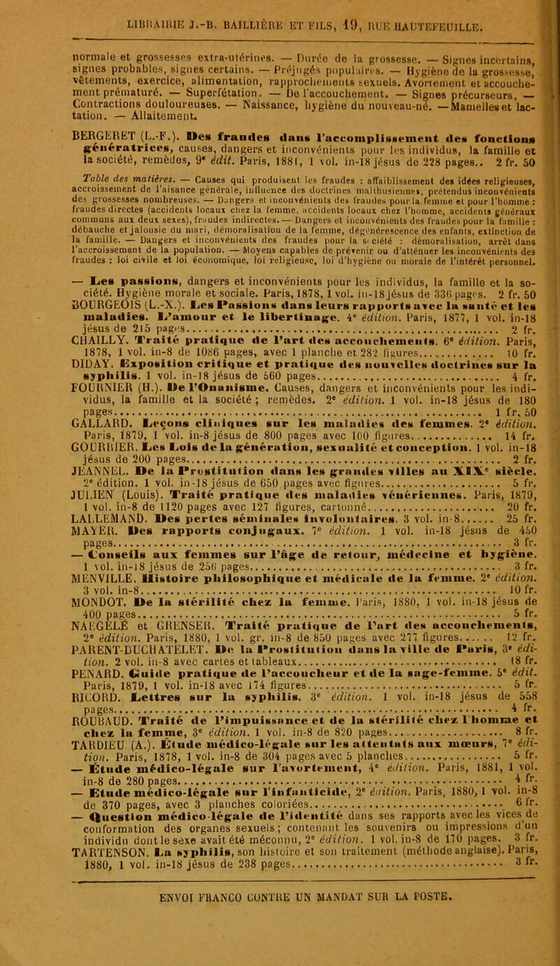 normale et grossesses extra-utérines. — Durée de la grossesse. — Signes incertains signes probables, signes certains. — Préjugés populaires. — Hygiène de la grossesse, vêtements, exercice, alimentation, rapprochements sexuels. Avortement et accouche- ment prématuré. — Superfétation . — De l'accouchement. — Signes précurseurs, — Contractions douloureuses. — Naissance, hygiène du nouveau-né. —Mamelleset lac- tation. — Allaitement. BERGE R ET (L.-F.). Mes fraudes dans l'accomplissement «le» fonctions génératrice», causes, dangers et inconvénients pour les individus, la famille et la société, remèdes, 9' édit. Paris, 1881, 1 vol. in-18jésus de 228 pages.. 2fr. 50 Table des matières. — Causes qui produisent les fraudes : affaiblissement des idées religieuses, accroissement de L’aisance générale, inilucnce des doctrines malthusiennes, prétendus inconvénients des grossesses nombreuses. — Dangers et inconvénients des fraudes pour la femme et pour l’homme : fraudes directes (accidents locaux chez la femme, accidents locaux chez l’homme, accidents généraux communs aux deux sexes), fraudes indirectes.— Dangers et inconvénients des fraudes pour la famille : débauche et jalousie du mari, démoralisation de la fenyne, dégénérescence des enfants, extinction de la famille. — Dangers et inconvénients des fraudes pour la si ciété : démoralisation, arrêt dans l’accroissement de la population. — Moyens capables de prévenir ou d’atténuer les inconvénients des fraudes : loi civile et loi économique, loi religieuse, loi d’hygiène ou morale de l’intérêt personnel. — lie» passions, dangers et inconvénients pour les individus, la famille et la so- ciété. Hygiène morale et sociale. Paris, 1878, 1 vol. in-18 jésus de 330 pages. 2 fr. 50 BOURGEOIS (L.-X.). Les Passions dan» leurs rapport» avec la sanlé et le» maladies. L’amour et le libertinage. 4° édition. Paris, 1877, 1 vol. in-18 jésus de 215 pages 2 fr. C11AILLY. Traité pratique de l’art «le» accouchements. 6e édition. Paris, 1878, 1 vol. in-8 de 1086 pages, avec 1 planche et 282 figures 10 fr. DIDAY. Imposition critique et prati«iue «les nouvelles doctrine» sur la syphilis. 1 vol. in-18 jésus de 560 pages 4 fr. FOURNIER (H.). De l’Onanisme. Causes, dangers et inconvénients pour les indi- vidus, la famille et la société ; remèdes. 2e édition. 1 vol. in-18 jésus de 180 pages 1 fr. 50 GALLARD. Leçons cliniques sur les maladies «le» femmes. 2* édition. Paris, 1879, 1 vol. in-8 jésus de 800 pages avec 100 figures 14 fr. GOURRIER. Les Lois «le la génération, sexualité et conception. 1 vol. in-18 jésus de 200 pages 2 fr. JEANNEL. De la Prostitution «lans les grande» villes au XIXe siècle. 2e édition. 1 vol. in-18 jésus de 650 pages avec figures 5 fr. JULIEN (Louis). Traité pratique «les maladies vénérienne». Paris, 1879, 1 vol. in-8 de 1120 pages avec 127 figures, cartonné 20 fr. LALLEMAND. Des perles séminales involontaires. 3 vol. in-8 25 fr. MAYER. Des rapports conjugaux. 7° édition. 1 vol. in-18 jésus de 450 pages 3 fr. — Conseils aux femmes sur l’âge de retour, médecine et hygiène. 1 vol. in-18 jésus de 250 pages 3 fr. MENVILLE. Histoire philosophique et mé«iicale «le la femme. 2e édition. 3 vol. in-8 10 fr. MÜNDOT. De la stérilité chez la femme. Paris, 1880, 1 vol. in-18 jésus de 400 pages 5 fr. NALGELÈ et GRENSER. Traité pratique de l’urt «les accouchements, 2e édition. Paris, 1880, 1 vol. gr. in-8 de 850 pages avec 277 figures 12 fr. PARENT-DUCHATELET. De la Prostitution dans la ville «1e Puris, 3* édi- tion. 2 vol. iu-8 avec cartes et tableaux 18 fr. PENARD, (üuitle pratique «le l’accoucheur et «le la sage-femme. 5e édit. Paris, 1879, 1 vol. in-18 avec 174 figures 5 fr. RICORD. Lettres sur la syphilis. 3e édition. 1 vol. in-18 jésus de 558 pages 4 fr. ROUBAUD. Traité de l’impuissance et «le la stérilité chez l'homme et clicz la femme, 3e édition. 1 vol. in-8 de 820 pages 8 fr. TARDIEU (A.). Étu«le mé»lico-légale sur les attentats aux mœurs, 7‘ édi- tion. Paris, 1878, 1 vol. in-8 de 304 pages avec 5 planches. . 5 fr. — Étude médico-légale sur l'avortement, 4e édition. Paris, 1881, 1 vol. in-8 de 280 pages • 4 fr. — Étude mé«lico-légale sur l’infniitici«l«‘, 2e édition. Puris, 1880, 1 vol. in-8 de 370 pages, avec 3 planches coloriées 6fr. — Question médico-légale «le l’Identité dans ses rapports avec les vices de conformation des organes sexuels ; contenant les souvenirs ou impressions d’un individu dont le sexe avait été méconnu, 2e édition. 1 vol. in-8 de 170 pages. 3 fr. TARTENSON. La syphilis, son histoire et son traitement (méthode anglaise). Paris, 1880, 1 vol. in-18 jésus de 238 pages 8 fr.