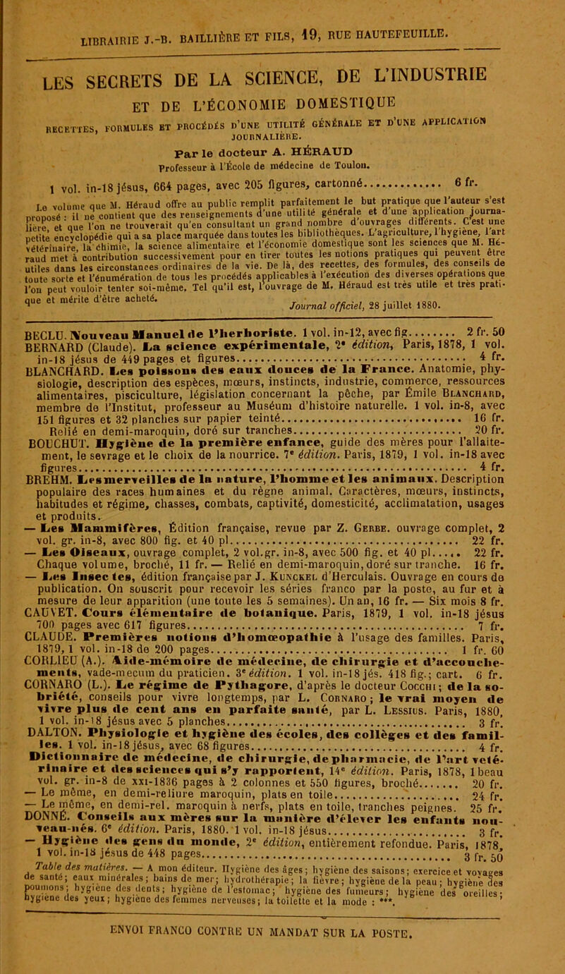 LES SECRETS DE LA SCIENCE, DE L’INDUSTRIE ET DE L’ÉCONOMIE DOMESTIQUE RECETTES, FORMULES BT PROCÉDÉS D’UNE UTILITÉ GÉNÉRALE ET D’UNE APPLICATION JOURNALIÈRE. Par le docteur A. HÉRAUD Professeur à l’École de médecine de Toulon. 1 vol. in-18 jésus, 664 pages, avec 205 figures, cartonné 6 fr. le volume que M. Héraud offre au public remplit parfaitement le but pratique que l’auteur s’est mu» ,le« renseignements d'une utilité générale et d une application tourna- net te encyclopédie qui a sa piacc marquée uuua iuuim iua ^ * ?. —? , : ' ° vétérinaire la Chimie, la science alimentaire et l’économie domestique sont les sciences que M. Hfe- raud met à' contribution successivement pour en tirer toutes les notions pratiques qui peuvent etre iac nippnnchnppc nrHinnirp.s de la \ie. De là. des recettes, des formules, des conseils de que et mérite d’être acheté. /ourna* officiel, 28 juillet 1880. BECLU. Nouveau Manuel île l’herboriste. 1 vol. in-12, avec fig 2 fr. 50 BERNARD (Claude). La science expérimentale, 2* édition, Paris, 1878, 1 vol. in-18 jésus de 449 pages et figures 4 fr. BLANCHARD. Les poissons des eaux douces de la France. Anatomie, phy- siologie, description des espèces, mœurs, instincts, industrie, commerce, ressources alimentaires, pisciculture, législation concernant la pêche, par Emile Blanchard, membre de l’Institut, professeur au Muséum d’histoire naturelle. 1 vol. in-8, avec 151 figures et 32 planches sur papier teinté 16 fr. Relié en demi-maroquin, doré sur tranches 20 fr. BOUCHUT. Hygiène de la première enfance, guide des mères pour l’allaite- ment, le sevrage et le choix de la nourrice. 7* édition. Paris, 1879, 1 vol. in-18 avec figures 4 fr. BREHM. Les merveilles de la nature, l’homme et les animaux. Description populaire des races humaines et du règne animal. Caractères, mœurs, instincts, habitudes et régime, chasses, combats, captivité, domesticité, acclimatation, usages et produits. — Les Mammifères, Édition française, revue par Z. Gerbe, ouvrage complet, 2 vol. gr. in-8, avec 800 fig. et 40 pl 22 fr. — Les Oiseaux, ouvrage complet, 2 vol.gr. in-8, avec 500 fig. et 40 pl 22 fr. Chaque volume, broché, 11 fr.— Relié en demi-maroquin, doré sur tranche. 16 fr. — lies Insec tes, édition française par J. Kunckel d’Ilerculais. Ouvrage en cours de publication. On souscrit pour recevoir les séries franco par la posto, au fur et à mesure de leur apparition (une toute les 5 semaines). Unau, 16 fr. — Six mois 8 fr. CAüYET. Cours élémentaire de botanique. Paris, 1879, 1 vol. in-18 jésus 700 pages avec 617 figures 7 fr. CLAUDE. Premières notions d’homœopathie à l’usage des familles. Paris, 1879, 1 vol. in-18 de 200 pages 1 fr. 60 CORL1EU (A.). Aide-mémoire de médecine, de chirurgie et d’accouche- ments, vade-mecum du praticien. 3* édition. 1 vol. in-18 jés. 418 fig.; cart. G fr. CORNARO (L.). Le régime de Pythagore, d’après le docteur Coccm; de la so- briété, conseils pour vivre longtemps, par L. Cornaro ; le vrai moyen de vivre plus de cent ans en parfaite santé, par L. Lessius. Paris, 1880, 1 vol. in-i8 jésus avec 5 planches 3 fr\ DALTON. Physiologie et hygiène des écoles, des collèges et des famil- les. 1 vol. in-18 jésus, avec 68 figures 4 fr. Dictionnaire de médecine, de chirurgie, de pharmacie, de l’art vété- rinaire et îles sciences qui s’y rapportent, 14e édition. Paris, 1878, lbeau vol. gr. in-8 de xxi-1836 pages à 2 colonnes et 550 figures, broché 20 fr. — Le même, en demi-reliure maroquin, plats en toile 24 fr. — Le même, en demi-rel. maroquin à nerfs, plats en toile, tranches peignes. 25 fr. DONNE. Conseils aux mères sur la munière d’élever les enfants nou- veau-nés. 6e édition. Paris, 1880. 1 vol. in-18 jésus 3 fr — Hygiène des gens du monde, 2* édition, entièrement refondue. Paris. 1878* 1 vol. in-13 jésus de 448 pages 3 fr. 50 Table des matières. — A mon éditeur. Hygiène des âges; hygiène des saisons; exercice et vovaees de santé; eaux minérales; bains de mer; hydrothérapie; la fièvre; hygiène de la peau: hygiène des poumons; hygiene des dents ; hygiène de l’estomac; hygiène des fumeurs; hygiène des oreilles ■ hygiène des yeux; hygiene des femmes nerveuses; la toilette et la mode : ***. ’
