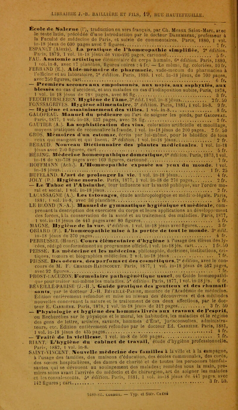 École «le Saler lie (T), traduction en vers français, par Ch. Meaux Saint-Marc, atec le texte latin, précédée d’une introduction par le docteur Daremberg, professeur à la Faculté de médecine de Paris, et suivie de commentaires. Paris, 1880, 1 vol. iil-18 jésus de 600 pages avec 7 figures 7 f,.. ESPANET (Alexis). La pratique «le r’li«>m<ropathie Hiiupliiléc, 2e édition. Paris, 1879, 1 vol. in-18 jésus de vui-iOG pages, cartonné 5 fr. FAU. Anatomie artistique élémentaire du corps humain, G édition. Paris, 1880, 1 vol. in-8, avec \ 7 planches, figures noires :4 fr. — Le même, lig. coloriées, 10 fr. FERRAND (E.). Aide-mémoire «le pharmacie, vade-mecum du pharmacien à l’officine et au laboratoire, 2e édition. Paris, 1880. 1 vol. in-18 jésus, de 700 pages, avec 250 figures, cart G fr. — Premiers secours aux empoisonnés, aux noyés, aux asphyxiés, aux blessés en cas d’accident, et aux malades en cas d’indisposition subite, Paris, 1878, 1 vol. in 18 jésus de 28-t pages, avec 86 fig 3 fr. FEliCHTERSLEBEN. Hygiène «le l’àme,3e édit. 1 vol. in-8 jésus 2fr. 50 FONSSAGRIVES. Hygiène alimentaire, 3e édition. Paris, 1881, 1 vol. in-8. 9 fr. — Hygiène et assainissement «les villes. 1 vol. in-8 8 fr, GALOPEAU. Manuel «lu pédicure ou l'art de soigner les pieds, par Galopeau. Paris, 1877, 1 vol. in-18, 132 pages, avec 28 fig 2 fr. GAUTIER (A.), lia sophistication des vins, coloration artificielle et mouillage, moyens pratiques de reconnaître la fraude. 1 vol. in-18 jésus de 200 pages. 2 fr. 50 GROS. Mémoires «l’un estomac, écrits par lui-même, pour le bénéfice de tous ceux qui mangent et qui lisent. 3 'édition. 1 vol. in-18 jésus 2 fr. HÊRAUD. Nouveau Hictiouuaire «les plantes médicinales. 1 vol. in-18 jésus avec 250 figures, cart 5 fr. HÉRING. Médecine homœopathique doinesti«iue,0e édition. Paris, 1873,1 vol. in-18 de xn-738 pages avec 169 figures, cartonné 7 fr. HOFFMANN (Ach.). L’IlumaMipa!Iiie exposée a«« yeux du monde, t vol. in-18 jésus 1 fr. 25 HUFELAND. l/art «le prolonger la vie. 1 vol. in-18 jésus 4 fr. JOLY (P.). Hygiène morale. Paris, 1877, 1 vol. in-18 de 270 pages 2fr. — lie Tabae et l’Ahsintlie, leur influence sur la santé publique, sur l’ordre mo- ral et social. 1 vol. in-18 jésus 2 fr. LALASSAGNE (A.). l.es tatouages, étude anthropologique et médiro-légale. Paris, 1881, I vol. in-8, avec 36 planches 5 fr. LE BLOND (N.-A.). Manuel «le gymnastique hygiénique et médicale, com- prenant la description des exercices du corps et leurs applications au développement des forces, à la conservation de la santé et au traitement des maladies. Paris, 1877, 1 vol. in-18 jésus de 443 pagesavec 80 figures 5 fr. MAGNE. Hygiène «le la vue. 4e édition. I vol. in-18 jésus avec figures 3 fr OBIAKD (F.), l/homœopatliie mise à lu portée «le tout le monde. 3 ‘édit. in-18 jésus de 370 pages 4 fr. PERBUSSEL (Henri). Cours élémentuire «l’hygiène à l’usage des élèves des ly- cées, rédigé conformément au programme officiel. 1 vol. in-18jés. cart lfr.50 PEISSÉ. La médecine et les médecins, philosophie, doctrines, institutions, cri- tiques, mœurs et biographies médicales. 2 vol. in-18 jésus 7 fr. PIKSSE. l>eso«teurs, «les parfums et «les cosmétiques,2* édition, avec le con- cours rie M. F. Chaiidin-Hadjncourt. Paris, 1877, 1 vol. in-18 jésus de 582 pages, avec 92 figures 7 Tr. PROST-LACUZON. Formulaire pathogén«'*ti«iue usuel, ou Guide homœopathi- que pour traiter soi-même les maladies. 5' édition. Paris, 1877, I vol. in-18 jés. 6 fr. RÉVEILLÉ-PARISE (J.-H.). Gui«le prali«i«it; «les goutteux et «le» rhumati- sants, par le docteur J.-H. Réveillé-Paiiise, membre de l’Académie de médecine. Édition entièrement refondue et mise au niveau des découvertes et des méthodes nouvelles concernant la nature et le traitement de ces deux affections, par le doc- teur E. Carrière. Paris, 1878, 1 vol. in-18 jésus de 312 pages 3 fr. 50 — Physiologie et hygiène «les hommes livrés aux travaux de l’esprit, ou Recherches sur le physique et le moral, les habitudes, les maladies et le régime des gens de lettre, artistes, savants, hommes d’État, jurisconsultes, administra- teurs, etc. Édition entièrement refondue par le docteur Éd. Carrière. Paris, 1881, 1 vol. in-18 jésus de 435 pages î * fr- — Traité «le la vieillesse. 1 vol. in-8 de 500 pages 7 fr. RIANT. L’hygiène du cabinet de travail, étude d’hygiène professionnelle. Paris, 1882, I vol. in-8. SAINT-VINCENT. Nouvelle médecine «1e» familles à la ville et à la campagne, à l’usage des familles, des maisons d’éducation, des écoles communales, des curés,- des sœurs hospitalières, des dames de charité et de toutes les personnes bienfai- santes qui se dévouent au soulagement des malades; remèdes sous la main, pre- miers soins avant l’arrivée du médecin et du chirurgien, art de soigner^ les malades et les convalescents. 5e édition. Paris, 1881, 1 vol. in-18 jésus de 447 pages, avec 142 ligures ; cart 3 fr. 50. 5480-82. uimibil. — Typ. et Slér. Cbétb