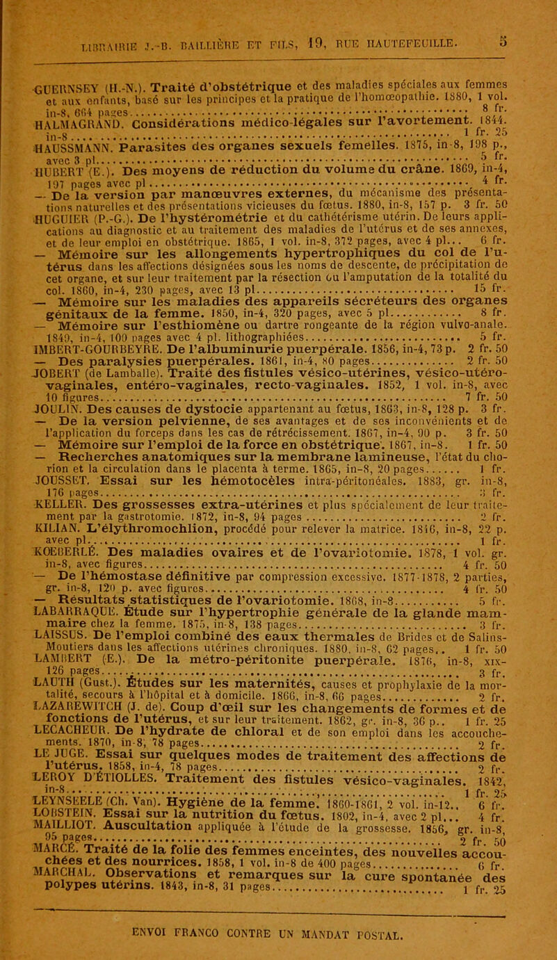 GUERNSEY (H.-N.). Traité d’obstétrique et des maladies spéciales aux femmes et aux enfants, basé sur les principes et la pratique de l’homœopathie. 1880, 1 vol. in-8, Gfi-'t panes : 8, HALMAGRAND. Considérations médico-légales sur 1 avortement. 1844. 1 fr. 25 HAUSSHANN.*Parasites des organes sexuels femelles. 1875, in 8, 198 p., avec 3 5 ^r‘ HUBERT (Ê!j. Des moyens de réduction du volume du crâne. 18G9, in-4, 107 pages avec pl 4 fr. — De la version par manœuvres externes, du mécanisme des présenta- tions naturelles et des présentations vicieuses du fœtus. 1880, in-8, 157 p. 3 fr. 50 HUGU1ER (P.-G.). De l’hystérométrie et du cathétérisme utérin. De leurs appli- cations au diagnostic et au traitement des maladies do l’utcrus et de ses annexes, et de leur emploi en obstétrique. I8G5, 1 vol. in-8, 372 pages, avec 4 pl... 6 fr. — Mémoire sur les allongements hypertrophiques du col de l’u- térus dans les affections désignées sous les noms de descente, de précipitation de cet organe, et sur leur traitement par la résection ou l’amputation de la totalité du col. 1SG0, in-4, 230 pages, avec 13 pl 15 fr. — Mémoire sur les maladies des appareils sécréteurs des organes génitaux de la femme. 1850, in-4, 320 pages, avec 5 pl 8 fr. — Mémoire sur l’esthiomène ou dartre rongeante de la région vulvo-anale. 1849, in-4, 100 pages avec 4 pl. lithographiées 5 fr. 1MBERT-GOURBEYRE. De l’albuminurie puerpérale. 1856, in-4, 73 p. 2 fr. 50 — Des paralysies puerpérales. 1861, in-4, ho pages 2 fr. 50 JOBERT (de Lamballe). Traité des fistules vésico-utérines, vésico-utéro- vaginales, entéro-vaginales, recto-vaginales. 1852, 1 vol. in-8, avec 10 figures. 7 fr. 50 JOUL1N. Des causes de dystocie appartenant au fœtus, 18G3, in-8, 128 p. 3 fr. — De la version pelvienne, de ses avantages et de ses inconvénients et do l’application du forceps dans les cas de rétrécissement. 18G7, in-4, 90 p. 3 fr. 50 — Mémoire sur l’emploi de la force en obstétrique. 1867, in-8. 1 fr. 50 — Recherches anatomiques sur la membrane lamineuse, l’état du cho- rion et la circulation dans le placenta à terme. 18G5, in-8, 20 pages 1 fr. JOUSSET, Essai sur les hémotocèles intra-péritonéales. 18S3, gr. in-8, 176 pages 8 fr. KELLER. Des grossesses extra-utérines et plus spécialement de leur traite- ment par la gastrotomie. 1872, in-8, 94 pages 2 fr. KILIAN. L’élythromochlion, procédé pour relever la matrice. 1846, in-8, 22 p. avec pl 1 fr. KOEBERLÉ. Des maladies ovaires et de l’ovariotomie. 1878, 1 vol. gr. in-8, avec figures 4 fr. 50 — De l’hémostase définitive par compression excessive. 1877 1878, 2 parties, gr. in-8, 120 p. avec figures 4 fr. 50 — Résultats statistiques de l’ovariotomie. 1868, in-8 5 fr. LABARRAQUE. Etude sur l’hypertrophie générale de la glande mam- maire chez la femme. 1875, in-8, 138 pages 3 lr. LAISSUS. De l’emploi combiné des eaux thermales de Brides et de Salins- Moutiers dans les affections utérines chroniques. 1880, in-8, 62 pages.. 1 fr. 50 LAMBERT (E.). De la métro-péritonite puerpérale. 1S76, in-8, xix- 126 pages...... 3 fr. LAUTH (Gust.). Études sur les maternités, causes et prophylaxie de la mor- talité, secours à l’hôpital et à domicile. 1866, in-8, 66 pages 2 fr. LAZAREWITCH (J. de). Coup d’œil sur les changements de formes et de fonctions de l’utérus, et sur leur traitement. 1862, gr. in-8, 36 p.. 1 fr. 25 LECACHEUR. De l’hydrate de chloral et de son emploi dans les accouche- ments. 1870, in-8, 78 pages 2 fr. LE JUGE. Essai sur quelques modes de traitement des affections de l’utérus. 1858, in-4, 78 pages 2 fr. LEROY DÉ1IOLLES. Traitement des fistules vésico-vaginales. 1842, in*8. • • 1 fr 25 \an)- Hygiène de la femme. 1860-1861, 2 vol. in-12.. 6 fr. îtOBSTEIN. Essai sur la nutrition du fœtus. 1802, in-4, avec 2 pl... 4 fr. MAILLIOT. Auscultation appliquée à. l’étude de la grossesse. 1856. er. in-8 95 pages.... . 2 fr. 50 MARGE. Traité de la folie des femmes enceintes, des nouvelles accou- chées et des nourrices. 1858, 1 vol. in-8 de 400 pages (i fr MARCHAL. Observations et remarques sur la cure spontanée des polypes utérins. 1843, in-8, 31 pages 1 p,. 05