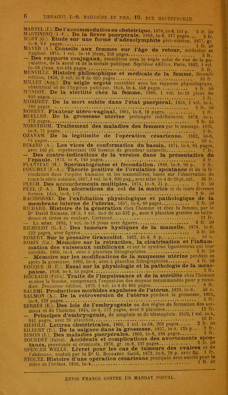 G mÎSÏFMo n 6/accommodation en obstétrique. 1878, in-8, 151 p. 3 fr. 50 ÎVV, De la flè„vre puerpérale. 1809, in-8, 317 pages... 3 fr. MAHY (G.). Etude sur une forme d’adénolymphite péri-utérine 1877 cr in 8, 60 pages j fr’65Q MAYER (A.). Conseils aux femmes sur l’âge de retour, médecine et hygiène. 1875. 1 vol. in— 18 jésus, 256 pages,. 3 fr. Des rapports conjugaux, considérés sous le triple point de vue de la po- pulation, de la santé et de la morale publique. Septième édition. Paris, 1882, 1 vol in-18 jésus, xvi-424 pages. 3 fr MENVILLE. Histoire philosophique et médicale de la femme. Seconde édition, 1858, 3 vol. in-8 de 600 pages 10 fr. Ml LL El (Aug.). Du seigle ergoté considéré sous les rapports physiologique, obstétrical et de l’hygiène publique. 1854, in-4, 158 pages 4 fr. 50 MONDOT. De la stérilité chez la femme. 1880, 1 vol. in-18 jésus de 400 pages • 5 fr. MORDRET. De la mort subite dans l’état puerpéral. 1858, 1 vol. in-4, 180 pages. 4 fr. 50 H10RERY. Fixateur utéro-vaginal. 1864, in-8, 19 pages 1 fr. MUELLER. De la grossesse utérine prolongée indéfiniment. 1878, in-4, 173 pages 3 fr. 50 NORSTROM. Traitement des maladies des femmes par le massage. 1876, in-8, 71 pages 3 fr. OZANAM. De la légitimité de l’opération césarienne. 1862, in-8, 14 pages 50 c. PINARD (A.). Les vices de conformation du bassin. 1874, in-4, 64 pages, avec 100 pl. représentant 100 bassins de grandeur naturelle 7 fr. — Des contre-indications de la version dans la présentation de l’épaule. 1873, in-8, 140 pages 3 fr. PLANTEAU (H.). Spermatogénèse et fécondation. 1880, in-8, 96 p. 3 fr. POUCHET (F.-A.). Théorie positive de l’ovulation spontanée et de la fé- condation dans l’espèce humaine et les mammifères, basée sur l’observation de toute la série animale. 1847,1 vol. in-8, 600 pag., avec atlas in-4 de 20 pi. col. 36 fr. PEECII. Des accouchements multiples. 1874, in-8, 34 p 1 fr. 59 PUEL (J.-A.). Des ulcérations du col de la matrice et de leurs diverses formes. 1854, in-8, 112 2 fr. 59 RAG1BORSKL De l’exfoliation physiologique et pathologique de la membrane interne de l’utérus. 1857, in-8, S0 pages 2 fr. 59 RICHARD. Histoire de la génération chez l’homme et chez la femme, par le Dr David Richard. 1875, 1 vol. in-8 de xn-332 p., avec 8 planches gravées en taille- douce et tirées en couleur. Cartonné 12 fr. — Le même. 1883, 1 vol. in-18 jésus avec figures 3 fr. 50 RICHELOT (G. L.). Des tumeurs hystiques de la mamelle. 1878. in-8, 129 pages, avec figures 3 fr. 59 ROBERT. Sur le pessaire Grancollot. 1862, in-8, 8 p 50 c. ROBIN (Ch.). Mémoire sur la rétraction, la cicatrisation et l’inflam- mation des vaisseaux ombilicaux et sur le système ligamenteux qui leur succède. 1860, in-4, avec 5 planches lithographiées 3 fr. 59 — Mémoire sur les modifications de la muqueuse utérine pendant et après la grossesse. 1860, in-4, avec 5 planches lithographiées 4 fr. 50 ROCQUE (H.-E.). Essai sur la physiologie et la pathologie de la méno- pause. 1858, in-4, 54 pages ••••••• 2 fr- ROUBAUD (Félix). Traité de l’impuissance et de la stérilité chez 1 homme et chez la femme, comprenant l’exposition des moyens recommandés pour y remé- dier. Troisième édition. 1876. 1 vol. in 8 de 804 pages 8 fr. SALEMI. Productions morbides expulsées de l’utérus. 1829, in-8. 50 c. SALMON (A.). De la rétroversion de l’utérus pendant la grossesse, 1863, in-8, 128 pages 3 fr. SERRES (E.). Des lois de l’embryogénie ou des réglés de formation des ani- maux et de l’homme. 1844, in-4, 172 pages, avec 9 planches 12 fr. — Principes d’embryogénie, de zoogénie et de tératogénie. 1859, 1 vol. in-4» 942 pages, avec 26 planches I(i . ‘ SIEBOLD. Lettres obstétricales. 1860, 1 vol. in-18, 268 pages 2 fr. M S1LBERT (P.). De la saignée dans la grossesse. 1857, in-4, 125 p.. 2 tr- SIMON (J.). Des maladies puerpérales. 1866, in-8, 184 pages 3 tr. SOURDET (Jules). Accidents et complications des avortements spon- tanés, provoqués et criminels. 1876, gr. in-8, 102 pages..... - *'• SPENCER WELLS. Livret pour les cas de tumeurs des ovaires et an l’abdomen, traduit par le Dr G. Boddaeiit. Gand, 1872, in-8, 28 p. avec fig. 1 Ç. STOLTZ. Histoire d’une opération césarienne pratiquée avec succès pour la mère et l’enfant. 1836, in-4 1 lr' w