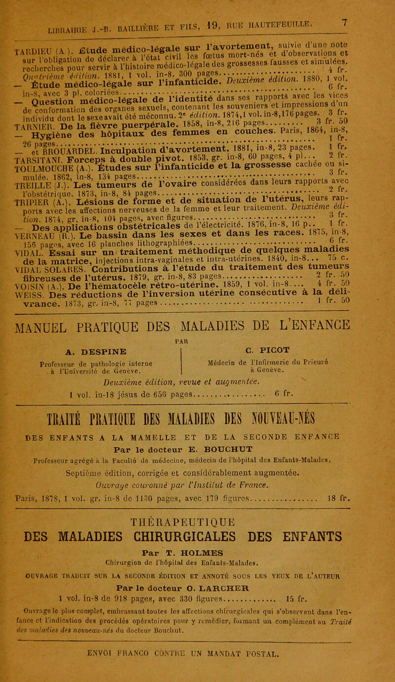 7 TARDIKU (A Étude médico-légale sur ^ajortement grossesses Lusse, et sinsulées. -«'ëSê^S-Sii vst 'SÆi,cv„,: ''ou^sUon^'mé^cï-légale de l'identité dms'ses 'rapports svec les suces rïp^rnn formation des organes sexuels, contenant les souveniers et impressions d un. fndLidu dolrt le sexe avait été méconnu. 2* Mi lion. 1874,1 vol. in-8,176pagM. » fr. TARN1BB. De la fièvre puerpérale. 1858, in-8, 210 psges......... 8 fr 50 — Hygiène des hôpitaux des femmes en couches. Pans, 1864, 1 —^6etSfFBOU ÀRDÊL. Inculpation d’avortement. 188l', in-8, 23 pages. 1 fr. TARSITANI. Forceps à double pivot. 1853, gr in-8, 60 pages, 4 pl... 2 Ir. TOULMOÜCHE (A.). Études sur l’infanticide et la grossesse cacliee ou si- TRELLLÉ (JG)2’ Les tumeurs de l’ovaire considérées dans leurs rapports avec TRIPIERr(Ao!' Lésions8de*forme’et de situation de l’utérus, leurs rap- ports avec les affections nerveuses de la femme et leur traitement. Deuxième uh- tion. 1874, gr. in-8, lOi pages, avec figures ........... •• • •■ • • • ■• • ? LJ/ — Des applications obstétricales de 1 electncite. 1876, in-8, 16 p.. 1 fr- VERNEAÜ (R.). Le bassin dans les sexes et dans les races. 18/5, nv8, 156 pages, avec 16 planches lithographiées...... • ”* VIDAL. Essai sur un traitement méthodique de quelques maladies de la matrice, injections intra-vaginales et intra-utérines. 1840, in-8... 75 c. VIDAL SOLARES. Contributions à l’étude du traitement des tumeurs fibreuses de l’utérus. 1879, gr. in-8, 83 pages.................... 2 fr. 50 VOISIN (A.). De l’hématocèle rétro-utérine. 1859, 1 vol. in-8.... 4 ir.oJ WEISS. Des réductions de l’inversion utérine consécutive a la déli- vrance. 1873, gr. in-8, 77 pages 1 r> MANUEL PRATIQUE DES MALADIES DE L’ENFANCE PAR A. DESPINE Professeur de pathologie interne à l’Université de Genève. C. PICOT Médecin de l’Infirmerie du Prieuré à Genève. Deuxième édition, revue et augmentée. 1 vol. in-18 jésus de 656 pages 6 fr. TRAITÉ PRATIQUE DIS MALADIES DES imAMÉS DES ENFANTS A LA MAMELLE ET DE LA SECONDE ENFANCE Par le docteur E. BOUCHUT Professeur agrégé à la Faculté de médecine, médecin de l'hôpital des Enfants-Maladcs. Septième édition, corrigée et considérablement augmentée. Ouvrage couronné par l’Institut de France. Paris, 1S78, 1 vol. gr. in-8 de 1130 pages, avec 179 figures 18 fr. THÉRAPEUTIQUE DES MALADIES CHIRURGICALES DES ENFANTS Par T. HOLMES Chirurgien de l'hôpital des Enfants-Malades. OUVRAGE TRADUIT SUR LA SECONDE ÉDITION ET ANNOTÉ SOUS LES YEUX DE L’AUTEUR Par le docteur O. LARCHER 1 vol. in-8 de 918 pages, avec 330 figures 15 fr. Ouvrage le plus complet, embrassant toutes les affections chirurgicales qui s'observent dans l’en- fance et l’indication des procédés opératoires pour y remédier, formant un complément au Traité des maladies des nouveau-nés du docteur Bouchut.