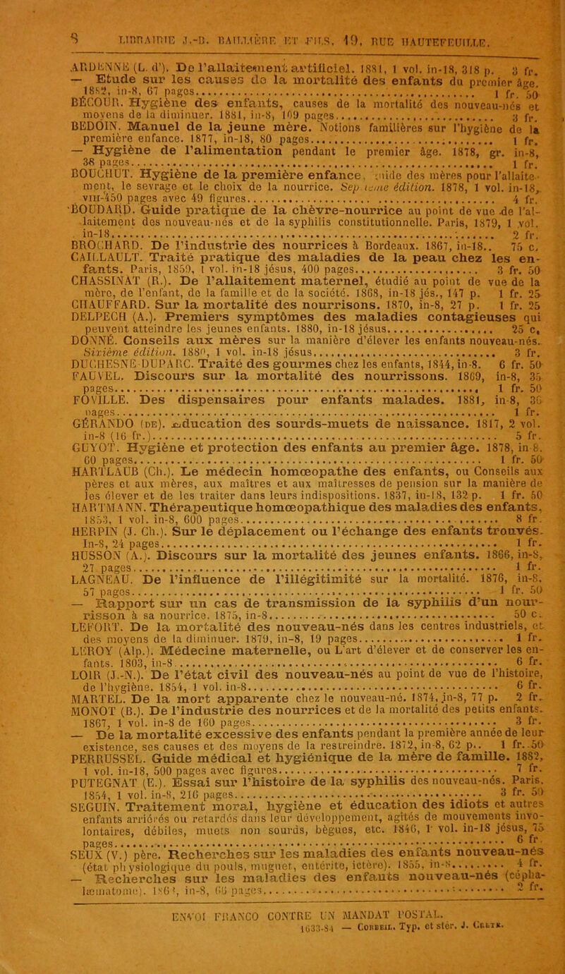 ARDENNE (L. d’). De l’allaitement artificiel. 188), 1 vol, in-18, 318 ». y fr — Etude sur les causes üo la mortalité des enfants du premier âe* 1883, in-8, G7 pages 1 fr ',0 BECOUR. Hygiène des enfants, causes de la mortalité des nouveau-ncs et moyens de la diminuer. 18S1, in-S, 109 pages ;j jy. BEDÔIN. Manuel de la jeune mère. Notions familières sur l'hygiène de là première enfance. 1877, in-18, 80 pages i fr. — Hygiène de l’alimentation pendant le premier âge. 1878, gr. in-s, 3« pages _ . 1 fr. BOUCHUT. Hygiène de la première enfance, mide des mères pour l’allaite ment, le sevrage et le choix de la nourrice. Sep teme édition. 1878, 1 vol. in-18, vin-450 pages avec 49 figures 4 fr. BOUDAIip. Guide pratique de la clièvre-nourrice au point de vue -de l’al- laitement des nouveau-ncs et de la syphilis constitutionnelle. Paris, 1879, 1 vol. in-18.... 2 fr. BROCHARD. De l’industrie des nourrices à Bordeaux. 1867, in-18.. 75 c, CAI1.LAULT. Traité pratique des maladies de la peau chez les en- fants. Paris, 1859, I vol. in-18 Jésus, 400 pages 3 fr. 50 CHASSINAT (R.). De l’allaitement maternel, étudié au point de vue de la mère, de l’enfant, do la famille et de la société. 1SG8, in-18 jés., 147 p. 1 fr. 25 CHAUFFARD. Sur la mortalité des nourrisons. 1870, in-8, 27 p. 1 fr. 25 DELPECH (A.). Premiers symptômes des maladies contagieuses qui peuvent atteindre les jeunes enfants. 1880, in-18 jésus 25 c, DONNÉ. Conseils aux mères sur la manière d’élever les enfants nouveau-nés. Sixième édition. 188'», 1 vol. in-18 jésus 3 fr. DUCHESNE DUPARC. Traité des gourmes chez les enfants, 1844, in-8. 6 fr. 50 FAUYEL. Discours sur la mortalité des nourrissons. 18G9, in-8, 35 pages 1 fr. 50 FOVILLE. Des dispensaires pour enfants malades. 1881, in-8, 36 nages 1 fr. GÉRANDO (de), éducation des sourds-muets de naissance. 1817, 2 vol. in-8 (16 fr.) 5 fr. GUYOT. Hygiène et protection des enfants au premier âge. 1878, in-8. G0 pages 1 fr. 50‘ HARTLAUB (Ch.). Le médecin homœopathe des enfants, ou Conseils aux pères et aux mères, aux maîtres et aux maîtresses de pension sur la manière de les élever et de les traiter dans leurs indispositions. 1837, in-IS, 132 p. 1 fr. 50 HARTMANN. Thérapeutique homœopathique des maladies des enfants, 1853, 1 vol. in-8, 600 pages 8 fr. HERPIN (J. Ch.). Sur le déplacement ou l’échange des enfants trouvés. In-S, 24 pages 1 fr. HUSSON (A.). Discours sur la mortalité des jeunes enfants. 18G6, in-8, 27 pages 1 fr. LAGNEAU. De l’influence de l’illégitimité sur la mortalité. 1876, in-S, 57 pages : v • • • ; 1 ^ — Rapport sur un cas de transmission de la syphilis d’un nour- risson à. sa nourrice. 1875, in-8 _ 50 c. LEFORT. De la mortalité des nouveau-nés dans les centres industriels, et des moyens de la diminuer. 1870, in-8, 19 pages 1 fr. LEROY (Alp.). Médecine maternelle, ou L’art d’élever et de conserver les en- fants. 1803, in-8 6 fr. LOIR (J.-N.). De l’état civil des nouveau-nés au point de vue de l’histoire, de l’hygiène. 1854, 1 vol. in-8 6 fr. MARTEL. De la mort apparente chez le nouveau-né. 1874, in-8, 77 p. 2 fr. MONOT (B.). De l’industrie des nourrices et de la mortalité des petits enfants. 1867, 1 vol. in-8 de 160 pages _• 3 fr. — De la mortalité excessive des enfants pendant la première année de leur existence, ses causes et des moyens de la restreindre. 1872, in-8, 62 p.. 1 fr. .50 PERRUSSEL. Guide médical et hygiénique de la mère de famille. 1882, 1 vol. in-18, 500 pages avec figures 7 fr. PUTEGNAT (E.). Essai sur l’histoire de la syphilis des nouveau-nés. Pans. 1854, 1 vol. in-H, 210 pages 3 fr. 50 SEGUIN. Traitement moral, hygiène et éducation des idiots et autres enfants arriérés ou retardés dans leur développement, agités de mouvements invo- lontaires, débiles, muets non sourds, bègues, etc. 1846, 1 vol. in-18 jésus, 7o pages 6 SEUX (V.) père. Recherches sur les maladies des eniants nouveau-nes (état physiologique du pouls, muguet, entérite, ictère). 1S55, in-s 4 Ir. — Recherches sur les maladies des enfauts nouveau-nés (cepha- Ûjsinatonio). ix6f, in-8, 66 pages ~ ‘r* ENVOI FRANCO CONTRE UN MANDAT POSTAL. 1033-Si — CorbeiIi. Typ. ctslcr. J- Ornait.