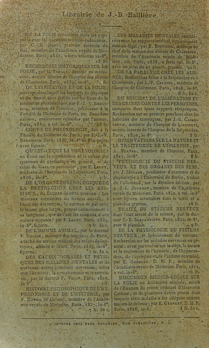 '•'A'. . ; /r//^Librairie '/de . J.-B/OBaillière. ;V?:■'■•/ '• :.Vi. :V.. •• -cv-’j/Vv.-1 \ . y : ;j.v\ >•! :> Ç/- V?: !• />'O .v/Ç/Çç; y/v'.-'- ;■ : > •tlé.? Y'ÇO Rh.iiïti cm lire ici e rAjcàdéfûiè royale dcîUé- / 0 : vMcçi'ne. Paris'- 184b', *a forts volumes in-8®, : •' ' ; >.-•' * P • ' • ' x5 fr» ‘ RECHERCHES HISTORIQUES SUR LA RECHERCHES HISTORIQUES SUR LA ’ï ,. 'FOLIE, par U. Thélat,- docteur en'mcdçr-' r*: . :- .-einc , ancicri interne (Je l'hospice des aliènes V - de Charenton. Paris, iS3y’Ç'in-8°. 'îh fr. Ça ' ,Ç .• \ DE L'mRITATlOX ET-DE LA FOLIE; \t.\ ‘ouvrage clanslequel les rapports du physique ;• .*. ' cl du moral sont établis sur les bases de b ; médecine physiologique, par F.-J.-V. Broüs- . sais, membre de l’institut, professeur à la ' FacuîtC do Médecine de Paris, etc. Deuxieme ■ édition, entièrement refondue par l’auteur. '.•Paris, 7 83g, 2 vol. in-8°. fr. ' ■  V COURS DE PHRÉNOLOGIE,.fait à la ■ Faculté de Médecine de;Paris,-‘par F.-J.-V. .. .; 7 Erocssais. Taris, i33G,' in'-:j0 de STo pages, / avec figures. ' ~y. ; • .g fr, QU’EST-CE QU E U PHIÜN'O LOGIE ? ou Essai sgr la signification et la valeur des systèmes de psychologie en général,' et de ; celui de Gall en particulier, par F. Ulct, médcciu de l’hospice de la Salpétrière! Taris, 183f>, in-8°. ' <’• f 7 J fr. ’ DH L’ORGANEP!IRÉNOLOGIQUE.DE ‘ : LA DESTRUCTION CHEZ LES ANI- MAUX., ou Eisme.n de cette question : Les animaux carnassiers ou féroces oul-ils, à l’endroit des letr.r.es, le cerveau et par suite le crâne plus larges, proportionnellement à sa longueur, que ne l’ont les animaux d’une nature opposée? par F.Ltr.cT. Paris, xS3g, - r. in-S°, figures. - a fr. 5o c. . •• DE L’HOMME ANIMAL, par le docteur F. Yoisirt, médecin des hôpitaux de Paris, attaché au service médical des enfaru épilep- tiques, aliénés et idiots. Paris, i33ô, in-8°, figures. >. 1 ... 7 fr. 5o c. “DES CAUSES MORALES ET PHYSI- QUES DES .MALADIES MENTALES et de quelques autres a:fections nerveuses, telles que rhvstcrie, la nymphomanie et le satyria- • -- sis, parle docteur F. Yoiitx. Paris, iSaô, in-S°. . -. /••.- . fr. HISTOIRE PHïLOSOPinQUE DE L’HY- .POCON'DRIE ET DE L’HYSTERIE, par F. Dchois (d’Amiens), membre de J’Acadé- : • *•■*. mic royaic de Médecine. Paris , 1837, in-S°, * • '/ A . 7 fr. 5o ci •vDES MALADIES MENTALES considé-//•• rées sous les rapports médical, hygiénique ht A- médico-légal,-parH- Esqcibol*, médecin en';'/' chef delà maison des ’aliénés'dc Charcnton/ /. membre de l’Académie royale, de ’Méd'e-» cine,ctc.’ Parisj i838, a forts vol. in-80,.: ; avec un'atlas de’27 planch. gravées. 20 fri- '. .DÉ LA PARALYSIE. CHEZ. LES‘ALLÉ-' NÉS; Recherches faites à la Salpétrière et.à Charenton , par L.-F. Calsikil, médecin de • l’hospice de Charenton. Paris, 1826 Çin-S*. ' . ''y• . 6 fr. Soc.' DU SUICIDE’ DE L’ALIÉNATION El' ;. DES CRIMES CONTRE LÉS PERSONNES, É : comparés dans leurs rapports réciproques. . Recherches sur ce premier penchant cliez les V habitans des campagnes, par'j.-B. Cazjiu- vir.ir.u, métlecin de l’hospice de Liancourt, ’• ancien interne de l’hospice de la Salpétrière. ■ Paris, 1840, iii-8'VQU:~v • 5fr.-/; • •' O RS ER Y ATION S SUR L A NATURE ET ’ LE TRAITEMENT DE L’ÉPILEPSIE, par.' ' A. PottTAt., 'membre de Hnstitut. Paris, ' 18-27, in-8°. •.:•.. v 8 fr. 'PHYSIOLOGIE DU SYSTÈME N ER-,. ' YEUX ET DES ORGANES DES SENS, -, par J. IMci.Laa , professeur d'anatomie et de physiologie à l’Onivcrsité de Eerlini traduit de l'allemand, sur la dernière édition, par A.-J.-L. Joubda.t, membre de l’Apdémie .• royale de Médecine. Taris, i3;o, 2 voi. in-S° avec figures intercalées dans le texte et 4 : plancinu gravées. . .. .. . N. 16 fr. . TRAITÉ DU SYSTÈME NERVEUX . d.ans l'état actuel de la scicnce; par le doc- teur J.-E. SxiirAMDiÈRE. Paris, 1840, in-S’, '. avec 6 planches. ‘ ' .r,. g fr. • DE LA PHYSIOLOGIE DU SYSTÈME Ç NERVEUX, ,et .spécialement du cerveau/.. Recbcrchéssur'les'maladies Derveuses en gé- néral , et en jwxticulier sur le siégé, la nature et le traitement de l’hystérie, de l’hypocon- drie, de l’épilepsie ct.de l'asthme convulsif, par E. GeosgetD. ;M. P.; membre de l’Académie royale de Médecine. Paris, 182 r, 2 vol. in-S°. ■ • , . : .• .—Ma fri DISCUSSION MÉDICO-LÉGALE SUR ' LA FOLIE ou Aliénation.meuble, suivie ■ de l'Examen du procès criminel d'Henriette , Coruier, et de,plusieurs autres procès dans • lesquels ccttc maladie a cté alléguée comme moyen de défense; par E. Georget, D. M. P. Paris, 1S26, ifl-8. ‘ ’.3Jr. 5oc. ftllCRlMÊ CHEZ TAUL RETVOU VRO , RUE G VE » XCITK T. , 0. . * 1