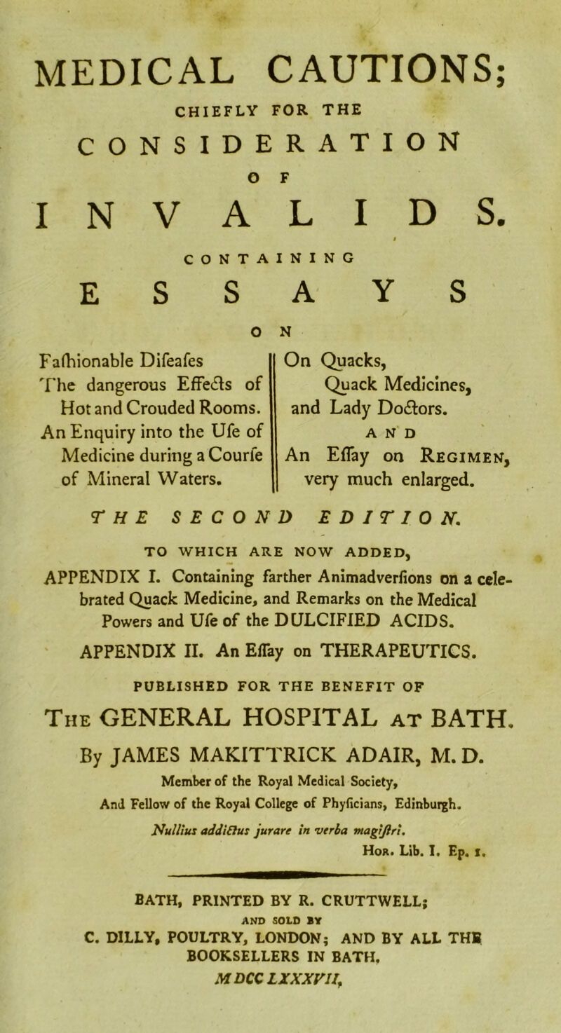 MEDICAL CAUTIONS; CHIEFLY FOR THE CONSIDERATION O F INVALIDS. i CONTAINING ESSAYS O Fafhionable Difeafes The dangerous Effe<5ts of Hot and Crouded Rooms. An Enquiry into the Ufe of Medicine during a Courfe of Mineral Waters. N On Quacks, Quack Medicines, and Lady Do&ors. AND An EfTay on Regimen, very much enlarged. THE SECOND EDITION. TO WHICH ARE NOW ADDED, APPENDIX I. Containing farther Animadverfions on a cele- brated Quack Medicine, and Remarks on the Medical Powers and Ufe of the DULCIFIED ACIDS. APPENDIX II. An EfTay on THERAPEUTICS. PUBLISHED FOR THE BENEFIT OF The GENERAL HOSPITAL at BATH. By JAMES MAKITTRICK ADAIR, M. D. Member of the Royal Medical Society, And Fellow of the Royal College of Phyficians, Edinburgh. Nullius add! flu: jurare in verba magijiri. Hor. Lib. I. Ep. i. BATH, PRINTED BY R. CRUTTWELL; AND SOLD BY C. DILLY, POULTRY, LONDON; AND BY ALL TH1 BOOKSELLERS IN BATH.