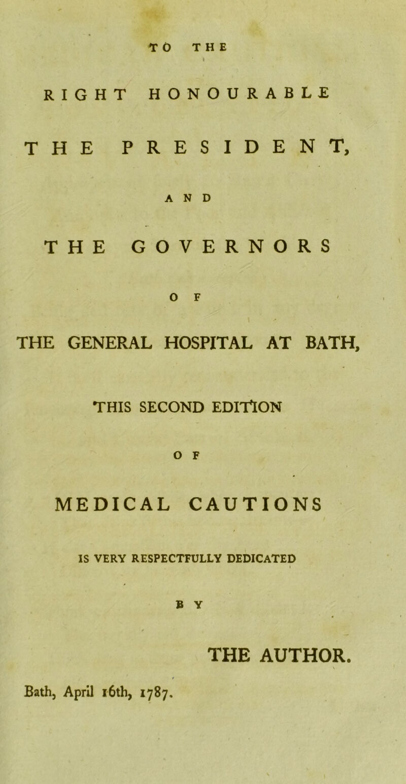 TO THE RIGHT HONOURABLE THE PRESIDENT, AND THE GOVERNORS O F THE GENERAL HOSPITAL AT BATH, THIS SECOND EDITION O F MEDICAL CAUTIONS IS VERY RESPECTFULLY DEDICATED B Y THE AUTHOR. Bath, April 16th, 1787.