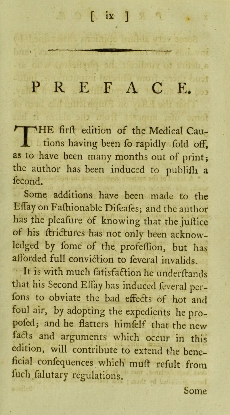 t « 3 PREFACE. HE firft edition of the Medical Cau- tions having been fo rapidly fold off, as to have been many months out of print; the author has been induced to publifh a fecond. Some additions have been made to the EfTay on Fafhionable Difeafes; and the author has the pleafure of knowing that the juflice of his Aridtures has not only been acknow- ledged by fome of the, profeflion, but has afforded full convidtion to feveral invalids. It is with much fatisfadfion he underAands that his Second Eflay has induced feveral per- fons to obviate the bad effedts of hot and foul air, by adopting the expedients he pro- pofed; and he flatters himfel^ that the new fadts and arguments which occur in this edition, will contribute to extend the bene- ficial confequences which mu A refult from fucli falutary regulations. Some