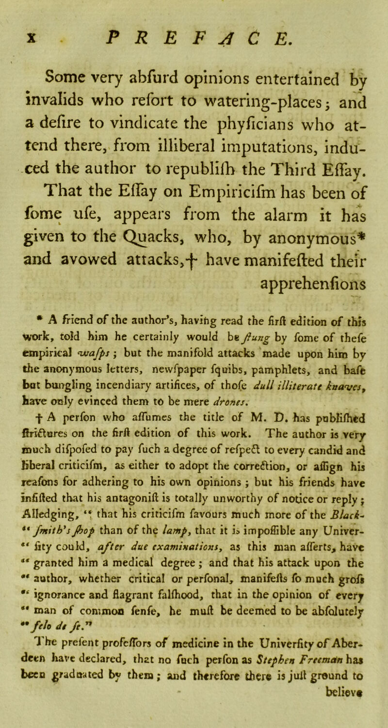 Some very abfurd opinions entertained by invalids who refort to watering-places; and a defire to vindicate the phyficians who at- tend there, from illiberal imputations, indu- ced the author to republilh the Third Effay. That the Elfay on Empiricifm has been of fome ufe, appears from the alarm it has given to the Quacks, who, by anonymous* and avowed attacks,-f- have manifefted their apprehenfions • A friend of the author’s, having read the firft edition of this work, told him he certainly would be flung by fome of thefe empirical <wafps ; but the manifold attacks made upon him by the anonymous letters, newfpaper fquibs, pamphlets, and bafe but bungling incendiary artifices, of thofe dull illiterate knaves, have only evinced them to be mere drones. f A perfon who affumes the title of M. D. has publifhed fh-iftures on the firft edition of this work. The author is very much difpofed to pay fuch a degree of refpeft to every candid and liberal criticifm, as either to adopt the corre&ion, or aflign his reafons for adhering to his own opinions ; but his friends have infifted that his antagonift is totally unworthy of notice or reply j Alledging, that his criticifm favours much more of the Black- ** Jmitb's Jbop than of the lamp, that it i» impoffible any Univer- ** fity could, after due examinations, as this man afferts, have “ granted him a medical degree; and that his attack upon the ** author, whether critical or perfonal, manifells fo much grofi ignorance and flagrant fallhood, that in the opinion of every ** man of common fenfe, he mull be deemed to be abfolutely ••felo de fed1 1 he prefent profc/Tors of medicine in the Univerfityof Aber- deen have declared, that no fuch perfon as Stephen Freeman has been graduated by them; and therefore there is jull ground to believe