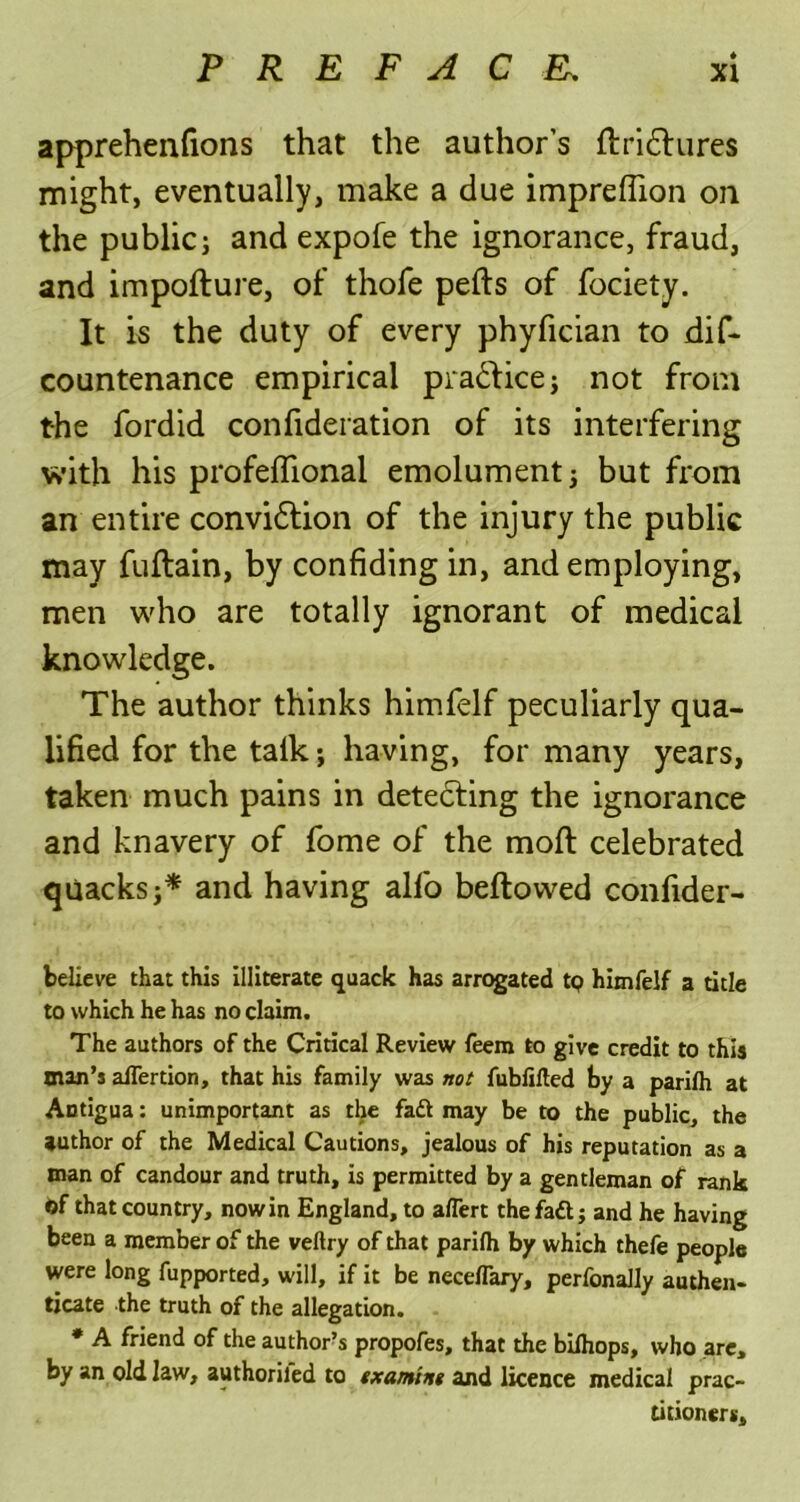 apprehenfions that the author's llridlures might, eventually, make a due imprefiion on the public; and expofe the ignorance, fraud, and impolture, of thofe pells of fociety. It is the duty of every phyfician to dif- countenance empirical pra&ice; not from the fordid confideration of its interfering with his profeffional emolument; but from an entire convidlion of the injury the public may fuftain, by confiding in, and employing, men who are totally ignorant of medical knowledge. The author thinks himfelf peculiarly qua- lified for the talk; having, for many years, taken much pains in detedling the ignorance and knavery of fome of the moft celebrated quacks;* and having alfo bellowed confider- believe that this illiterate quack has arrogated tp himfelf a title to which he has no claim. The authors of the Critical Review feem to give credit to this man’s alfertion, that his family was not fubfilted by a parilh at Antigua: unimportant as the faft may be to the public, the author of the Medical Cautions, jealous of his reputation as a man of candour and truth, is permitted by a gentleman of rank Of that country, nowin England, to aflert the faft j and he having been a member of the veftry of that parilh by which thefe people were long fupported, will, if it be necelfary, perfonally authen- ticate the truth of the allegation. * A friend of the author’s propofes, that the bilhops, who are, by an old law, authoriled to txamtng and licence medical prac- titioners.