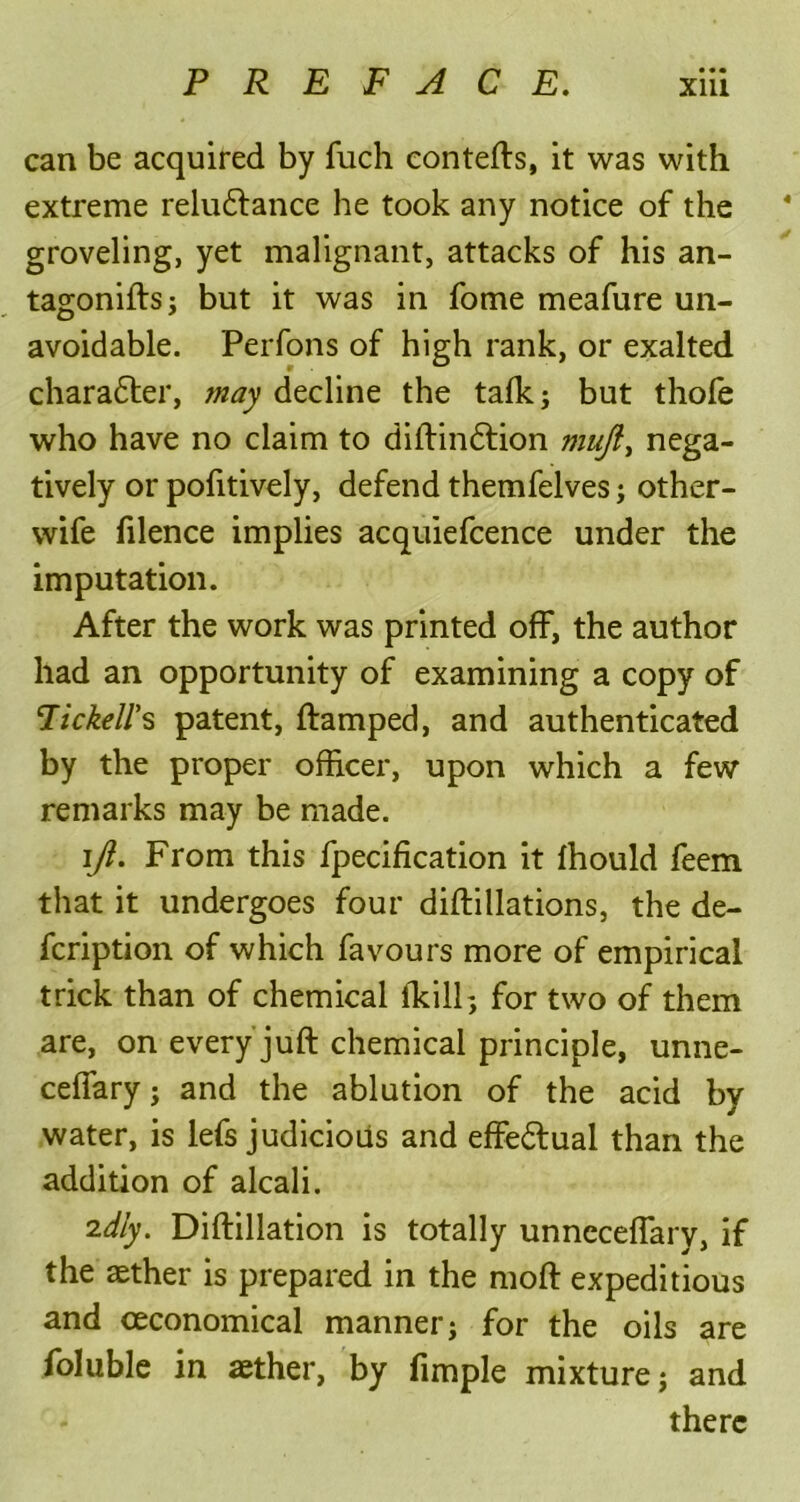 can be acquired by fuch contefts, it was with extreme reluctance he took any notice of the groveling, yet malignant, attacks of his an- tagoniftsj but it was in fome meafure un- avoidable. Perfons of high rank, or exalted character, may decline the talk; but thofe who have no claim to diftinCtion muft> nega- tively or pofitively, defend themfelves; other- wife filence implies acquiefcence under the imputation. After the work was printed off, the author had an opportunity of examining a copy of Ttckell’s patent, ftamped, and authenticated by the proper officer, upon which a few remarks may be made. ][ft. From this fpecification it fhould feem that it undergoes four diftillations, the de- fcription of which favours more of empirical trick than of chemical iTeilh, for two of them are, on every juft chemical principle, unne- ceffary; and the ablution of the acid by water, is lefs judicious and effectual than the addition of alcali. idly. Diftillation is totally unneceffary, if the aether is prepared in the moft expeditious and ceconomical manner j for the oils are foluble in aether, by fimple mixture j and there