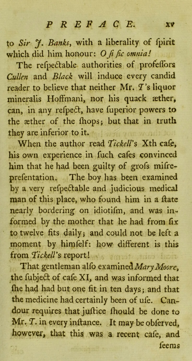 to Sir y. Banks, with a liberality of fpirit which did him honour: Ofi fie omnia! The refpe&able authorities of profeflors Cullen and Black will induce every candid reader to believe that neither Mr. T’s liquor mineralis Hoffmani, nor his quack sether, can, in any refpe£t, have fuperior powers to the aether of the (hops; but that in truth they are inferior to it. When the author read fickell's Xth cafe, his own experience in fuch cafes convinced him that he had been guilty of grofs mifre- prefentation. The boy has been examined by a very refpeflable and judicious medical man of this place, who found him in a date nearly bordering on idiotifm, and was in- formed by the mother that he had from fix to twelve fits daily ; and could not be left a moment by himfelf: how different is this from Tickell's report! That gentleman alfo examined Mary Moore, the fubje6l of cafe XI, and was informed that fhe had had but one fit in ten days; and that the medicine had certainly been of ufe. Can- dour requires thatjuftice fhould be done to Mr. T. in every inftance. It may be obferved, however, that this was a recent; cafe, and feerns