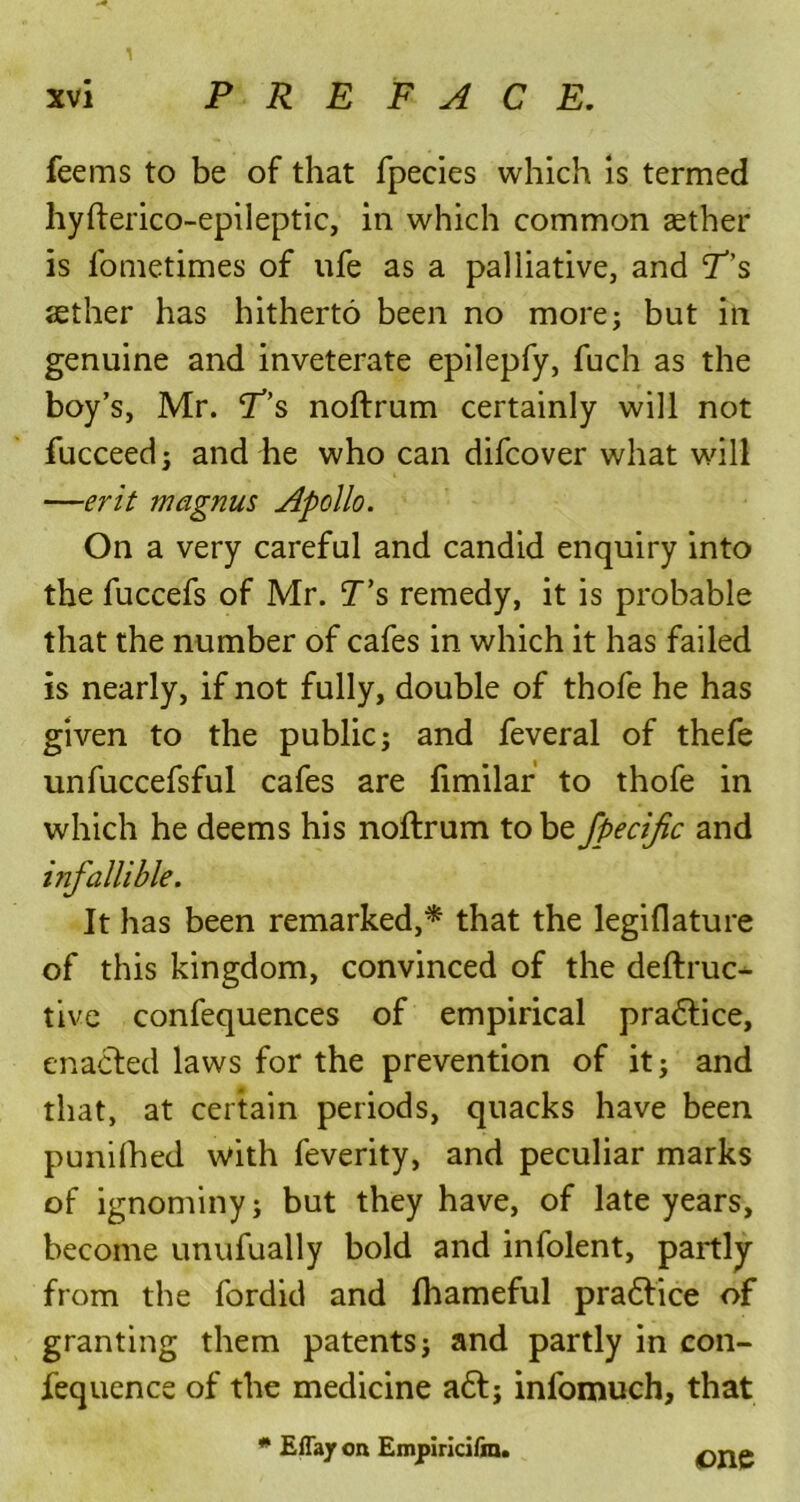 1 xvi PREFACE. feems to be of that fpecies which is termed hyfterico-epileptic, in which common aether is fometimes of ufe as a palliative, and P’s sether has hitherto been no more; but in genuine and inveterate epilepfy, fuch as the boy’s, Mr. jT’s noftrum certainly will not fucceed; and he who can difcover what will —erit magnus Apollo. On a very careful and candid enquiry into the fuccefs of Mr. T’s remedy, it is probable that the number of cafes in which it has failed is nearly, if not fully, double of thofe he has given to the public; and feveral of thefe unfuccefsful cafes are fimilar to thofe in which he deems his noftrum to be fpecific and infallible. It has been remarked,* that the legiflature of this kingdom, convinced of the deftruc- tive confequences of empirical practice, enacted laws for the prevention of it; and that, at certain periods, quacks have been punilhed with feverity, and peculiar marks of ignominy; but they have, of late years, become unufually bold and infolent, partly from the fordid and fhameful pradtice of granting them patents; and partly in con- fequence of the medicine a6t; infomuch, that * Effay oa Empiricifra. one