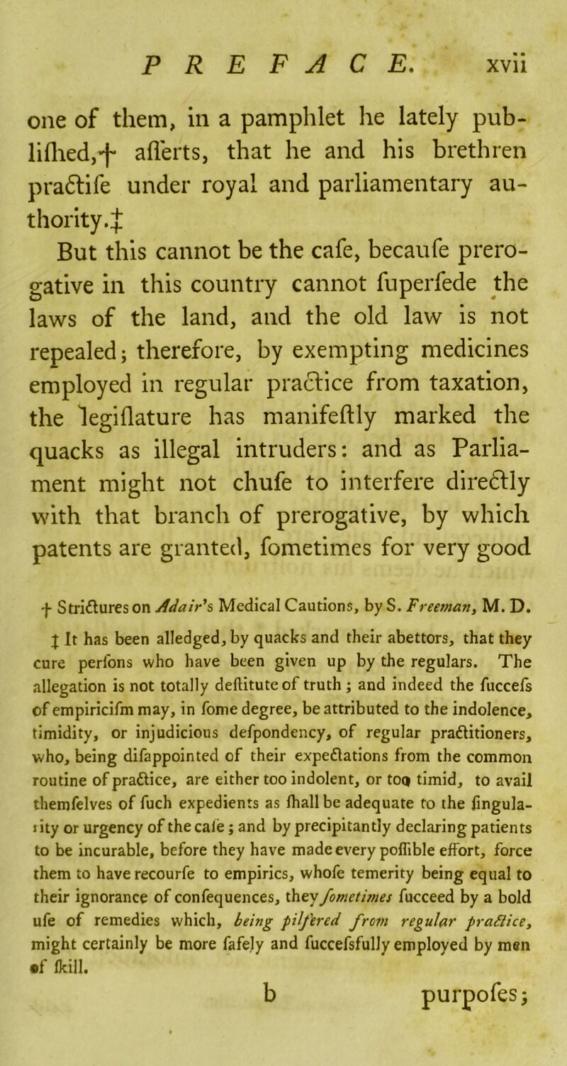 one of them, in a pamphlet lie lately pub- lifliedj’f aflerts, that he and his brethren pradtife under royal and parliamentary au- thority.:}: But this cannot be the cafe, becaufe prero- gative in this country cannot fuperfede the laws of the land, and the old law is not repealed; therefore, by exempting medicines employed in regular practice from taxation, the legiflature has manifeftly marked the quacks as illegal intruders: and as Parlia- ment might not chufe to interfere diredtiy with that branch of prerogative, by which patents are granted, fometimes for very good f Strictures on Adair's Medical Cautions, by S. Freeman, M. D. % It has been alledged,by quacks and their abettors, that they cure perfons who have been given up by the regulars. The allegation is not totally deftituteof truth; and indeed the fuccefs of empiricifm may, in fome degree, be attributed to the indolence, timidity, or injudicious defpondency, of regular practitioners, who, being difappointed of their expectations from the common routine of praCtice, are either too indolent, or too timid, to avail themfelves of fuch expedients as fhallbe adequate to the fingula- rity or urgency of thecale ; and by precipitantly declaring patients to be incurable, before they have made every poffible effort, force them to have recourfe to empirics, whofe temerity being equal to their ignorance of confequences, they fometimes fucceed by a bold ufe of remedies which, being pilfered from regular practice, might certainly be more fafely and fuccefsfully employed by men •f (kill. b purpofes;