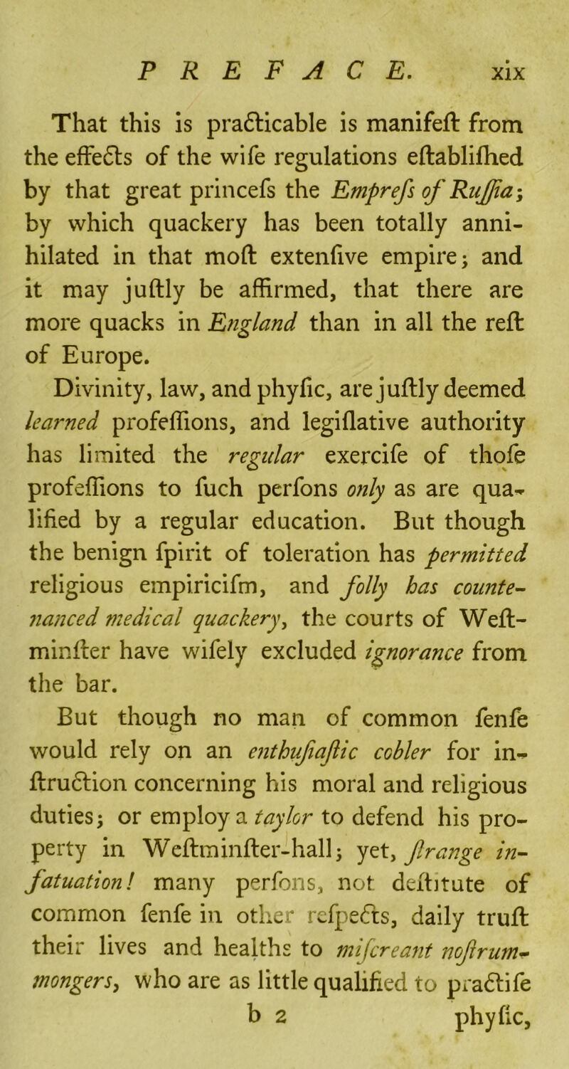 That this is pradticable is manifeft from the effedts of the wife regulations eftablifhed by that great princefs the Emprefs of Rujfia-, by which quackery has been totally anni- hilated in that mod extenfive empire; and it may juftly be affirmed, that there are more quacks in England than in all the reft of Europe. Divinity, law, and phyfic, are juftly deemed learned profeffions, and legidative authority has limited the regular exercife of thofe profeffions to fuch perfons only as are qua- lified by a regular education. But though the benign fpirit of toleration has permitted religious empiricifm, and folly has counte- nanced medical quackery, the courts of Weft- minfter have wifely excluded ignorance from the bar. But though no man of common fenfe would rely on an enthujiaflic ccbler for in- ftrudtion concerning his moral and religious duties; or employ a taylor to defend his pro- perty in Weftminfter-hall; yet, f range in- fatuation! many perfons, not deftitute of common fenfe in other refpedts, daily truft their lives and healths to mifcreant nofirum- mongers, who are as little qualified to pradtife b 2 phyfic,