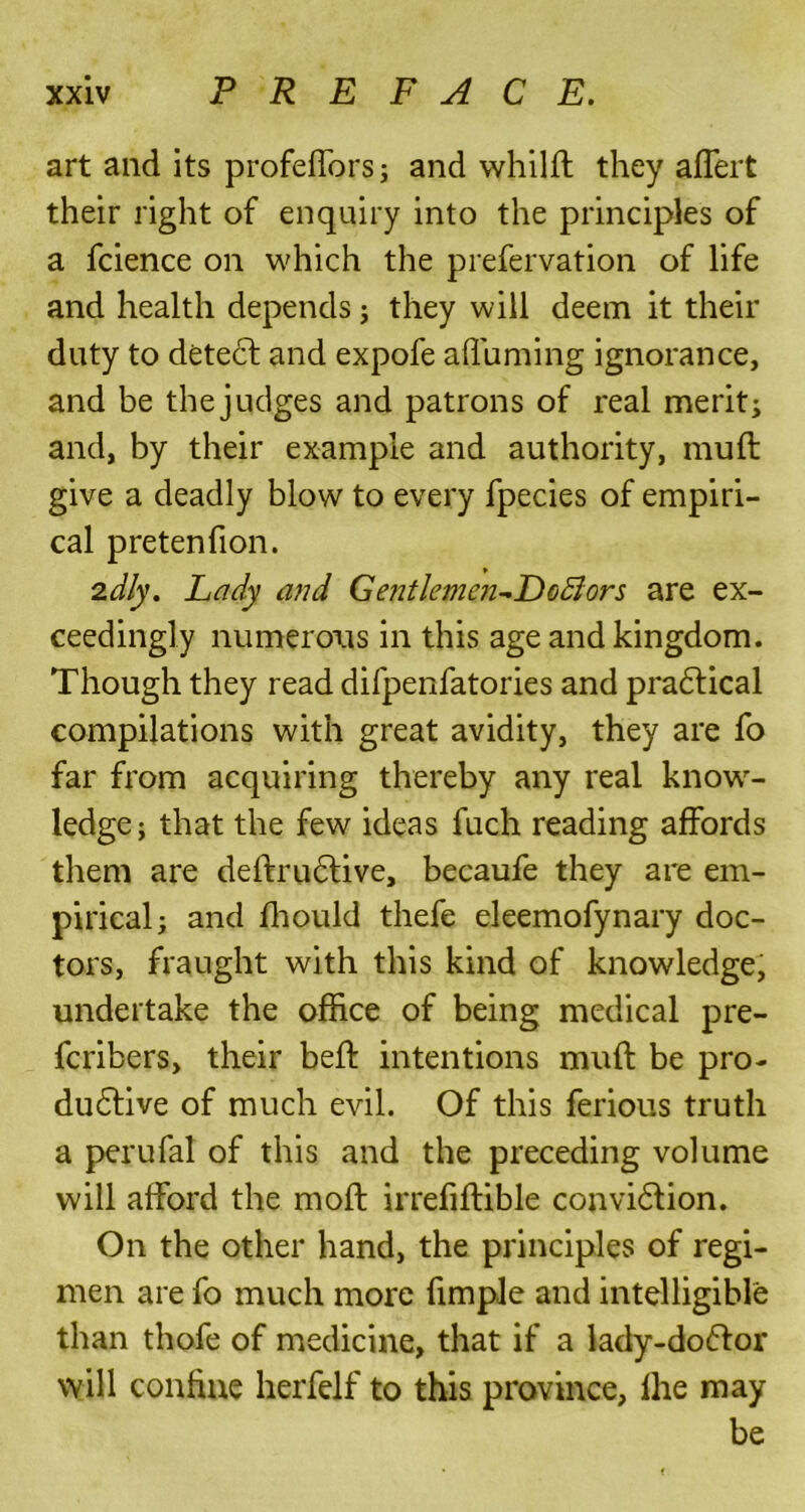 art and its profeffors; and whilft they affert their right of enquiry into the principles of a fcience on which the prefervation of life and health depends; they will deem it their duty to detect and expofe affuming ignorance, and be the judges and patrons of real merit; and, by their example and authority, muft give a deadly blow to every fpecies of empiri- cal pretenfion. 2dly. Lady and Gentlemen^EcBors are ex- ceedingly numerous in this age and kingdom. Though they read difpenfatories and practical compilations with great avidity, they are fo far from acquiring thereby any real know- ledge ; that the few ideas fuch reading affords them are deftructive, becaufe they are em- pirical; and fhould thefe eleemofynary doc- tors, fraught with this kind of knowledge, undertake the office of being medical pre- fcribers, their beff intentions muft be pro- ductive of much evil. Of this ferious truth a perufal of this and the preceding volume will afford the moft irrefiftible conviction. On the other hand, the principles of regi- men are fo much more fimple and intelligible than thofe of medicine, that if a lady-doctor will confine herfelf to this province, fhe may be