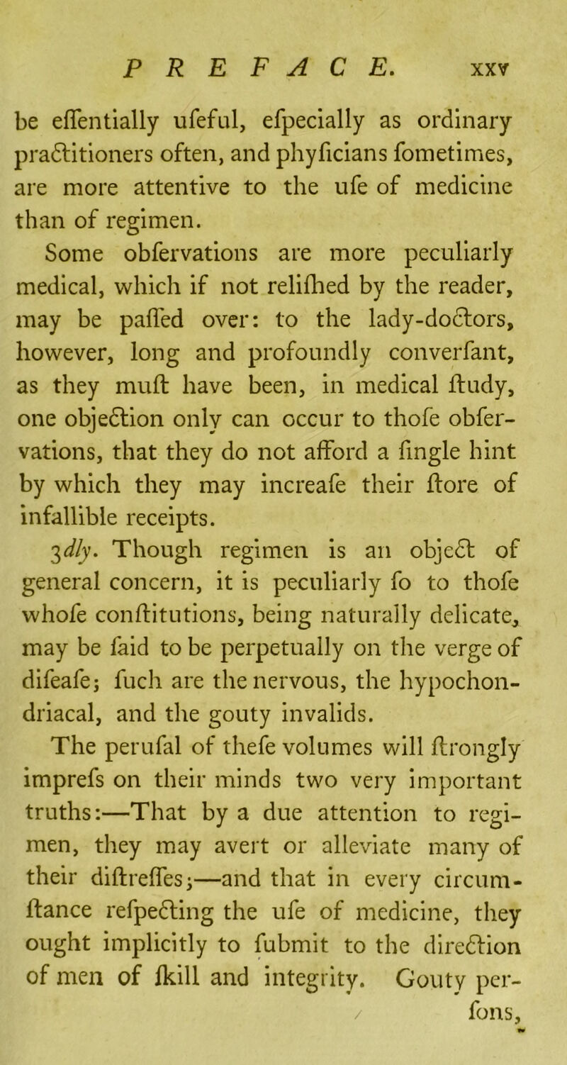 be effentially ufeful, efpecially as ordinary practitioners often, and phyficians fometimes, are more attentive to the ufe of medicine than of regimen. Some obfervations are more peculiarly medical, which if not relifhed by the reader, may be palled over: to the lady-do6tors, however, long and profoundly converfant, as they mull have been, in medical Itudy, one objection only can occur to thofe obfer- vations, that they do not afford a fingle hint by which they may increafe their Itore of infallible receipts. 3dly. Though regimen is an objeCt of general concern, it is peculiarly fo to thofe whofe conlfitutions, being naturally delicate, may be faid to be perpetually on the verge of difeafe; fuch are the nervous, the hypochon- driacal, and the gouty invalids. The perufal of thefe volumes will Itrongly imprefs on their minds two very important truths:—That by a due attention to regi- men, they may avert or alleviate many of their diftrelTesj—and that in every circum- Itance refpeCting the ufe of medicine, they ought implicitly to fubmit to the direction of men of Ikill and integrity. Gouty per- / fons.