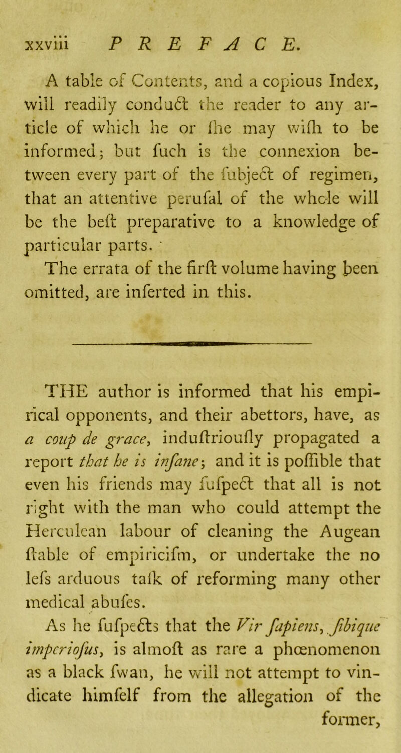 A table of Contents, and a copious Index, will readily condudl the reader to any ar- ticle of which he or fhe may wifh to be informed; but fuch is the connexion be- tween every part of the fubject of regimen, that an attentive perufal of the whole will be the bell; preparative to a knowledge of particular parts. ' The errata of the firfb volume having been, omitted, are inferred in this. THE author is informed that his empi- rical opponents, and their abettors, have, as a coup de grace, induftrioufly propagated a report that he is i?ifane; and it is poflible that even his friends may fufpecf that all is not right with the man who could attempt the Herculean labour of cleaning the Augean liable of empiricifim, or undertake the no lefs arduous talk of reforming many other medical abufcs. As he fufpedls that the Fir fapiens, fibique imperiofus, is almoft as rare a pheenomenon as a black fwan, he will not attempt to vin- dicate himfelf from the allegation of the former.