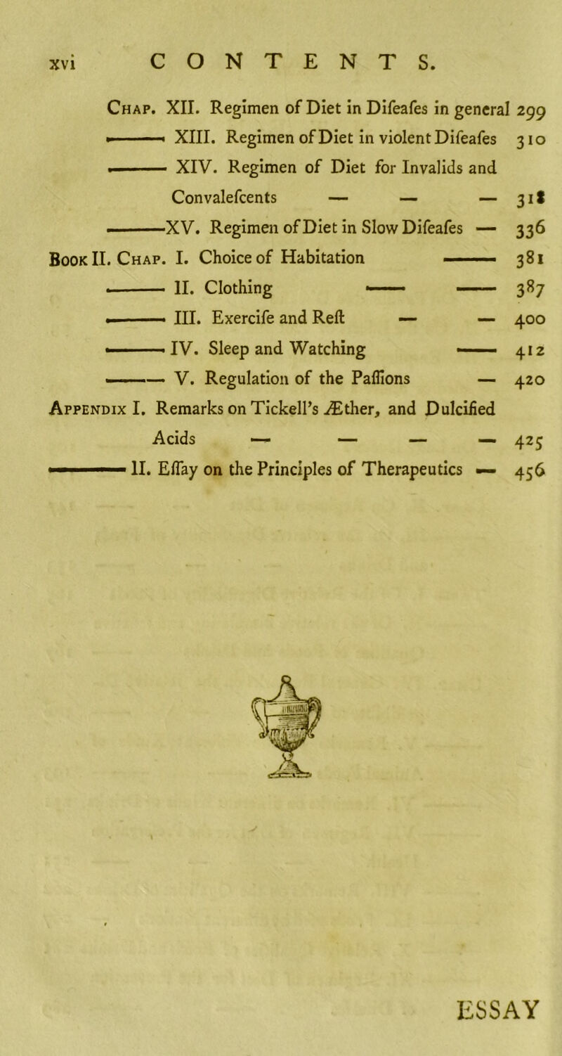 Chap. XII. Regimen of Diet in Difeafes in general 299 > - ■■ XIII. Regimen of Diet in violent Difeafes 310 • XIV. Regimen of Diet for Invalids and Convalefcents — — — 311 • XV. Regimen of Diet in Slow Difeafes — 336 Book II. Chap. I. Choice of Habitation . ■ ■ ■ ■ 381 • II. Clothing —— 387 ■ III. Exercife and Reft — — 400 ■ ■ IV. Sleep and Watching . 412 — V. Regulation of the Paflions — 420 Appendix I. Remarks on Tickell’s ^Ether, and Dulciiied Acids — — — — 425 ■ - — - II. EfTay on the Principles of Therapeutics — 456 ESSAY