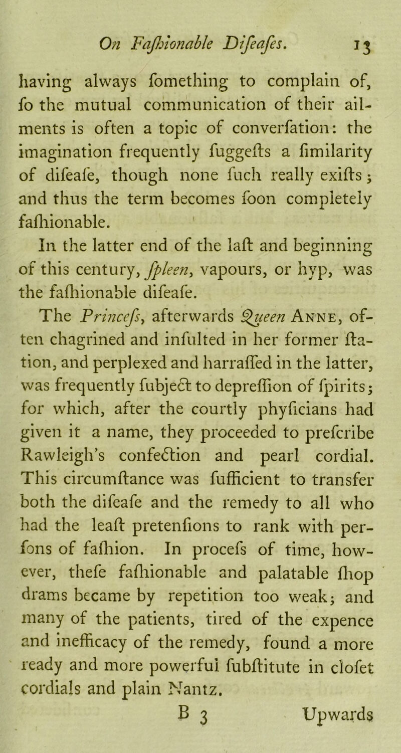 having always fomething to complain of, lb the mutual communication of their ail- ments is often a topic of converfation: the imagination frequently fuggefts a fimilarity of difeafe, though none fuch really exifts ; and thus the term becomes foon completely fafhionable. In the latter end of the laft and beginning of this century> fpleen, vapours, or hyp, was the fafhionable difeafe. The Princefsy afterwards Queen Anne, of- ten chagrined and infulted in her former Ita- tion, and perplexed and harraffed in the latter, was frequently fubject to depreffion of fpirits; for which, after the courtly phyficians had given it a name, they proceeded to prefcribe Rawleigh’s confeblion and pearl cordial. This circumftance was fufficient to transfer both the difeafe and the remedy to all who had the lead: pretenfions to rank with per- fons of fafhion. In procefs of time, how- ever, thefe fafhionable and palatable drop drams became by repetition too weak; and many of the patients, tired of the expence and inefficacy of the remedy, found a more ready and more powerful fubditute in clofet cordials and plain Nantz. B 3 Upwards