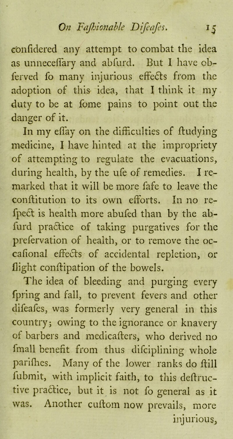 c'onfidered any attempt to combat the idea as unneceffary and abfurd. But I have ob- ferved fo many injurious effects from the adoption of this- idea, that I think it my duty to be at fome pains to point out the danger of it. In my effay on the difficulties of ftudying medicine, I have hinted at the impropriety of attempting to regulate the evacuations, during health, by the ufe of remedies. I re- marked that it will be more fafe to leave the conftitution to its own efforts. In no re- fpedl is health more abufed than by the ab- furd practice of taking purgatives for the prefervation of health, or to remove the oc- cahonal effects of accidental repletion, or flight conffipation of the bowels. The idea of bleeding and purging every fpring and fall, to prevent fevers and other difeafes, was formerly very general in this country; owing to the ignorance or knavery of barbers and medicaftcrs, who derived no fmall benefit from thus difciplining whole parifhes. Many of the lower ranks do ftill fubmit, with implicit faith, to this deffruc- tive practice, but it is not fo general as it was. Another cuftom now prevails, more injurious,