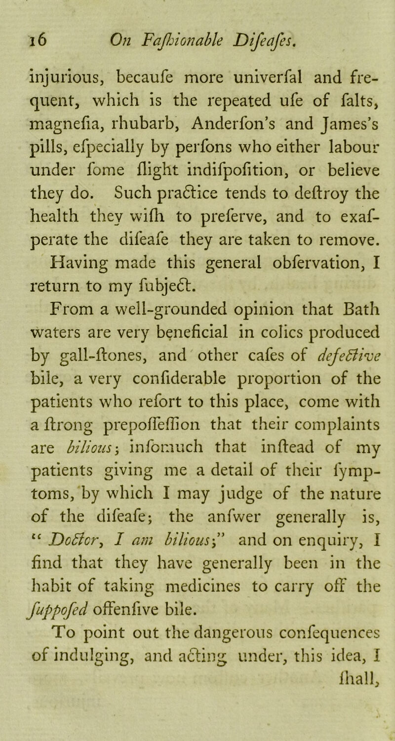 injurious, becaufe more univerfal and fre- quent, which is the repeated ufe of falts, magnefia, rhubarb, Anderfon’s and James’s pills, efpecially by perfons who either labour under fome flight indifpofition, or believe they do. Such pradtice tends to deftroy the health they wifh to preferve, and to exaf- perate the difeafe they are taken to remove. Having made this general obfervation, I return to my fubjedt. From a well-grounded opinion that Bath waters are very beneficial in colics produced by gall-ftones, and other cafes of dejettive bile, a very confiderable proportion of the patients who refort to this place, come with a ftrong prepoffefiion that their complaints are bilious; infomuch that inftead of my patients giving me a detail of their fiymp- toms, by which I may judge of the nature of the difeafe; the anfwer generally is, ct Doblcr, I am bilious•” and on enquiry, I find that they have generally been in the habit of taking medicines to carry off the fuppofed offenfive bile. To point out the dangerous confequences of indulging, and adting under, this idea, I lhall.