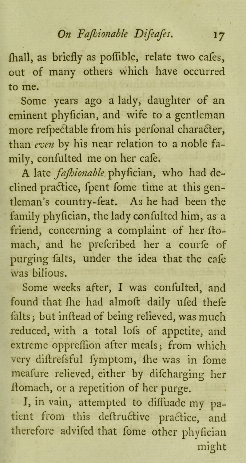 fliall, as briefly as poffible, relate two cafes, out of many others which have occurred to me. Some years ago a lady, daughter of an eminent phyfician, and wife to a gentleman more refpedtable from his perfonal character, than even by his near relation to a noble fa- mily, confulted me on her cafe. A late fajhionable phyfician, who had de- clined pradfice, fpent fome time at this gen- tleman’s country-feat. As he had been the family phyfician, the lady confulted him, as a friend, concerning a complaint of her fto- mach, and he prefcribed her a courfe of purging falts, under the idea that the cafe was bilious. Some weeks after, I was confulted, and found that die had almoft daily ufed thefe falts; but inftead of being relieved, was much reduced, with a total lofs of appetite, and extreme oppreffion after meals j from which very diftrefsful fymptom, die was in fome meafure relieved, either by difcharging her flomach, or a repetition of her purge. I, in vain, attempted to diffuade my pa- tient from this deftrudlive practice, and therefore advifed that fome other phyfician might