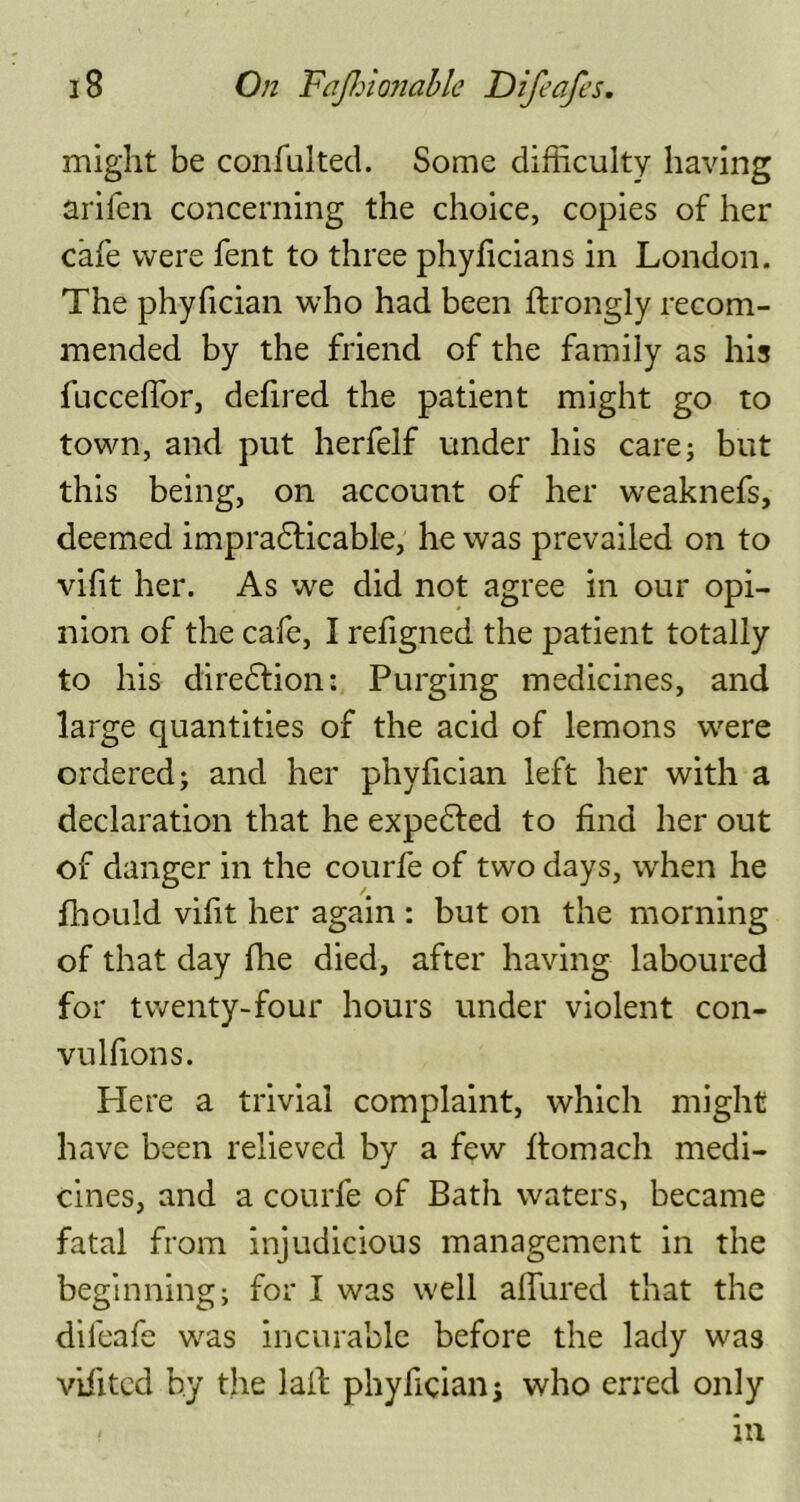 might be confulted. Some difficulty having arifen concerning the choice, copies of her cafe were fent to three phyficians in London. The phyfician who had been ftrongly recom- mended by the friend of the family as his fucceffor, defired the patient might go to town, and put herfelf under his care; but this being, on account of her weaknefs, deemed impracticable, he was prevailed on to vifit her. As we did not agree in our opi- nion of the cafe, I refigned the patient totally to his direction:. Purging medicines, and large quantities of the acid of lemons were ordered; and her phyfician left her with a declaration that he expeted to find her out of danger in the courfe of two days, when he fhould vifit her again : but on the morning of that day fhe died, after having laboured for twenty-four hours under violent con- vulfions. Here a trivial complaint, which might have been relieved by a few ffiomach medi- cines, and a courfe of Bath waters, became fatal from injudicious management in the beginning; for I was well allured that the difeafe was incurable before the lady was vifited by the lall phyfician j who erred only < in