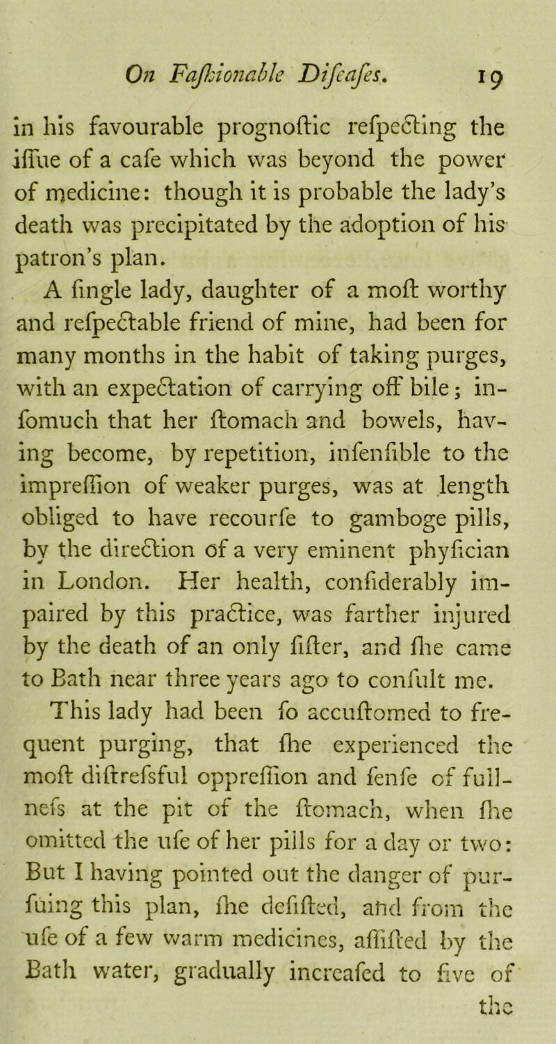 in his favourable prognoltic refpedting the ifiue of a cafe which was beyond the power of medicine: though it is probable the lady’s death was precipitated by the adoption of his patron’s plan. A fingle lady, daughter of a mod: worthy and refpedtable friend of mine, had been for many months in the habit of taking purges, with an expedition of carrying off bile; in- fomuch that her Itomach and bowels, hav- ing become, by repetition, infenfible to the imprefhon of weaker purges, was at length obliged to have recourfe to gamboge pills, by the direction of a very eminent phylician in London. Her health, confiderably im- paired by this pradtice, was farther injured by the death of an only filter, and fhe came to Bath near three years ago to confult me. This lady had been fo accultomed to fre- quent purging, that fhe experienced the molt diftrefsful oppreffion and fenfe of fuil- nefs at the pit of the ftomach, when (he omitted the ufe of her pills for a day or two: But I having pointed out the danger of pur- suing this plan, fne debited, ahd from the ufe of a few warm medicines, affifred by the Bath water, gradually incrcafed to five of